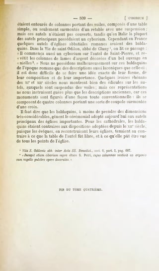 -   309 -                         [ CBORII'M|
étaiententourésde colonnesportant desvoiles,composés
                                                   d'un»-
                                                        talil>'
simple, ou seulement surmontés d'un retable avec une suspension:
mais ces autels n'étaient pas couverts, tandisqu'en Italie la plupart
desautelsprincipaux possédaient cyborium. Cependant France
                                un                         en
quelques autels d'églises abbatiales romanes avaient des balda-
quins. Dansla Vie de saint Odilon, abbé de Cluny', on lit ce passage:
«II commença aussi un cyborium sur l'autel de Saint-Pierre, et re-
«vêtit les colonnes de lames d'argent décorées d'un bel ouvrage en
«nielles2. » Nous ne possédonsmalheureusement sur ces baldaquins
de l'époqueromanequedesdescriptions
                                  aussilaconiques celle-ci;
                                                que
il est donc difficile          de se faire   une idée exacte de leur        forme,    de
leur composition et de leur importance. Quelques ivoires rhénans
des xie et       xne siècles    nous   montrent      bien   des édicules   sur les   au-
tels, auxquels sont suspendus des voiles ; mais ces représentations
ne nous instruisent guère plus que les descriptions anciennes, car ces
monuments sont figurés d'une façon toute conventionnelle                       : ils se
composentde quatre colonnes portant une sorte de coupole surmontée
d'une   croix.
   Il faut dire que les baldaquins, à moins de prendre des dimensions
très-considérables,  gênent le cérémonial adopté aujourd'hui aux autels
principaux des églises importantes. Pour 1rs cathédrales, les balda-
quins étaient contraires aux dispositions adoptées depuis le xn" siècle,
puisque les évêques,en reconstruisant leurs églises, tenaient au con-
traire à ce que la table de l'autel fût libre, et à ce qu'elle pût être vue
de tous les points de l'église.

  1 Vita S. Odilonis abb. Mer Acta SS. Benedict.,spot. 6, part. I, pag. 687.
 5
    « IncSpit etiam ciborium supra altare S. Pétri, cujus columnasvestivit ex argen'.o
cum nigello pulchro opère decoratas. »




                                FIN DU TOME QUATRIÈME.
 