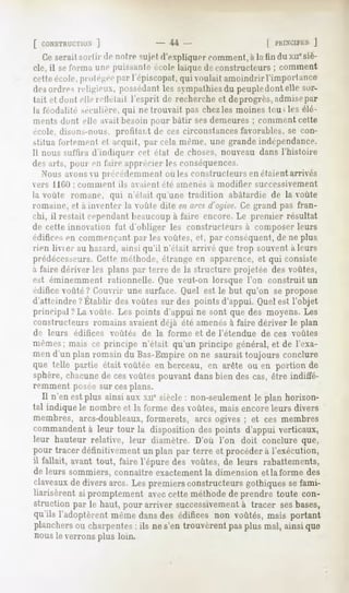 [ CONSTRUCTION]                 U                     [ PHIXCll'KS)
  Ceseraitsortir de notresujetd'expliquercomment, la tin du xne
                                                à              siè-
cle, il se forma une puissante école Inique de constructeurs ; comment
cette école, protégéepar l'épiscopat, qui voulait amoindrir l'importance
desordre-,religieux, possédant sympathies peuple
                             les        du     dont elle sor-
tait et dont elle reileiail l'esprit de recherche et deprogrès, admisepar
la féodalité séculière, qui ne trouvait pas chez les moines tou> les élé-
ments dont elle aait besoin pour bâtir sesdemeures ; comment cette
école, disons-nous, profitai.t de ces circonstances favorables, se con-
stitua fortementet acquit, par celamême,une grandeindépendance.
Il nous suiïira d'indiquer cet état de choses, nouveau dans l'histoire
des arts, pour en taire apprécier le-, conséquences.
   Nous avons n précédemment <>n constructeurs en étaient arrivés
                                      le-,
vers HUM : comment      ils avaient été amenés a modifier    successivement
la oule romane, qui n'était qu'une tradition abâtardie de la voûte
romaine, et a inventer la voûte dite en arcsd'ogive.Ce grand pas fran-
chi, il restait cependantbeaucoup à faire encore. Le premier résultat
de cette innovation fut d'obliger les constructeurs à composer leurs
édifices en commençant parles voûtes, et, par conséquent, de ne plus
rien livier au hasard, ainsi qu'il n'était arrivé que trop souvent à leurs
prédécesseurs.Cette méthode, étrange en apparence, et qui consiste
à faire dériver les plans par terre de la structure projetée des voûtes,
est éminemment        rationnelle. Que veut-on lorsque l'on construit un
édifice voûté? Couvrir une surface. Quel est le but qu'on se propose
d'atteindre?Établir desvoûtessur des points d'appui.Quelest l'objet
principal?La voûte. Les points d'appui ne sont que des moyens. Les
constructeurs romains avaient déjà été amenésà faire dériver le plan
de leurs   édifices   voûtés   de la forme et de l'étendue    de ces voûtes
mêmes; mais ce principe n'était qu'un principe général, et de l'exa-
men d'un plan romain du Bas-Empire on ne saurait toujours conclure
que telle partie était voûtée en berceau, en arête ou en portion de
sphère,chacune cesvoûtespouvantdansbien descas,être indiffé-
              de
remment poséesur cesplans.
  Il n'en est plus ainsiaux xnesiècle: non-seulement plan horizon-
                                                   le
tal indique le nombre et la forme des voûtes, mais encore leurs divers
membres, arcs-doubleaux,
                       formerets, arcs ogives ; et ces membres
commandent leur tour la disposition despoints d'appui verticaux,
           à
leur hauteur relative, leur diamètre. D'où l'on doit conclure que,
pour tracer définitivement un plan par terre et procéder à l'exécution,
il fallait, avant tout, faire l'épure des voûtes,de leurs rabattements,
de leurs sommiers, connaître exactement la dimension et la forme des
claveaux diversarcs. Les premiersconstructeursgothiquessefami-
         de
liarisèrent si promptement aveccette méthodede prendre toute con-
struction par le haut, pour arriver successivementà tracer sesbases,
qu'ils l'adoptèrentmêmedansdes édifices non voûtés,mais portant
planchers charpentes ils ne s'en trouvèrent pasplus mal, ainsique
           ou         :
nous le verrons plus loin.
 
