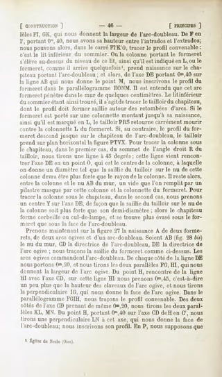 [ CONSTRUCTION     ]           - 46 -                       [ PRINCIPES "J
lèlesFI, GK, qui nous donnent la largeur de l'arc-doubleau. De F en
I', portant Om, nous avons sahauteur entre l'intrados et l'extrados;
                40,
nous pouvons alors, dans le carré FI'K'G, tracer le profil convenable :
c'est le lit inférieur du sommier. Ou la colonne portant le formeret
s'élève au-dessusdu niveau de ce lit, ainsi qu'il est indiqué en L, ou le
formeret, comme il arrive quelquefois', prend naissancesur le cha-
piteau portant l'arc-doubleau ; et alors, de l'axe DE portant Om,40  sur
la ligne AB qui nous donne le point M, nous inscrivons le profil du
formeret dans le parallélogramme EONM. Il est entendu que cet arc
formeret pénètre dansle mur de quelques centimètres. Le lit inférieur
du sommier étant ainsi trouvé, il s'agitde tracer le tailloir du chapiteau,
dont le profil doit former saillie autour des retombées d'arcs. Si le
formeret est porté sur une colonnette montant jusqu'à sa naissance,
ainsi qu'il est marqué en L, le tailloir PRSretourne carrément mourir
contre la colonnette L du formeret. Si, au contraire, le profil du for-
meret descend jusque sur le chapiteau de l'arc-doubleau, le tailloir
prend sur plan horizontal la figure PTVX. Pour tracer la colonne sous
le chapiteau, dans le premier cas, du sommet de l'angle droit R du
tailloir, nous tirons une ligne à 45 degrés; cette ligne vient rencon-
trer l'axe DE en un point 0, qui est le centre de la colonne, à laquelle
on donne un diamètre tel que la saillie du tailloir sur le nu de cette
colonne devra être plus forte que le rayon de la colonne. Il reste alors,
entre la colonne et le nu AB du mur, un vide que l'on remplit par un
pilastre masqué par cette colonne et la colonnette du formeret. Pour
tracer la colonne sous le chapiteau, dans le second cas, nous prenons
un centre Y sur l'axe DE, de façon que la saillie du tailloir sur le nu de
la colonne soit plus forte que son demi-diamètre ; alors le chapiteau
forme corbeille ou cul-de-lampe, et se trouve plus évasé sous le for-
meret que sous la face de l'arc-doubleau.
  Prenons maintenant sur la figure 27 la naissance A de deux forme-
rets, de deux arcs ogives et d'un arc-doubleau. Soient AB (fig. 28 bis)
le nu du mur, CD la directrice de l'arc-doubleau, DE la directrice de
l'arc ogive ; nous traçons la saillie du formeret comme ci-dessus. Les
arcs ogivescommandent l'arc-doubleau. De chaquecôté de la ligne DE
nous portons Om,20, nous tirons les deux parallèles FG,HI, qui nous
                  et
donnent la largeur de l'arc ogive.Du point H, rencontre de la ligne
HI avec l'axe CD, sur cetteligne HI nous prenonsOm,45, c'est-à-dire
un peu plus que la hauteur des claveaux de l'arc ogive, et nous tirons
la perpendiculaireIG, qui nous donnela face de l'arc ogive. Dansle
parallélogramme  FGIH, nous traçons le profil convenable.Desdeux
côtésde l'axe CDprenant de mêmeOm,20,   nous tirons les deux paral-
lèlesKL, MN. Du point H, portant Om,40 l'axe CDdeH en G', nous
                                       sur
tirons une perpendiculaire à cet axe, qui nous donne la face de
                          LN
l'arc-doubleau; inscrivons profil. En P, noussupposons
             nous        son                         que

  1 Église Nesle
         de    (Oise).
 