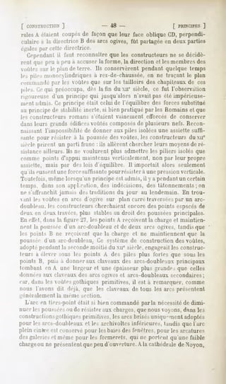 [ CONSTRUCTION   ]              - 48 -                   f PBINCIPES]
raiesA étaient coupésde façonque leur face oblique CD,perpendi-
culaire à la directrice B desarcs ogives, fût partagéeen deux parties
«'"gales cette directrice.
       par
  Cependant faut reconnaîtreque les constructeursne se décidè-
              il
rent que peu à peuà accuserla forme,la direction et lesmembres   des
voûtes sur le plan de terre. Ils conservèrent pendant quelque temps
les pilesmonocylindriquesà rez-de-chaussée, ne traçant le plan
                                          en
cumulande par les voûtes que sur les tailloirs des chapiteaux de ces
pile>.C.e préoccupa,dès latin du xnesiècle, ce fut l'observation
        qui
ii-oiireuse d'un principe qui jusqu'alors n'avait pas été impérieuse-
ment admis. Ce principe était celui de l'équilibre des forces substitué
au principe de Habilité inerte, si bien pratiqué par les Romains et que
les constructeurs   romans   s'étaient   vainement    efforcés   de conserver
dans leurs grands édificesvoûtés composésde plusieurs nefs. Recon-
naissant l'impossibilité de donner aux piles isolées une assiette suffi-
santepour résister à la poussée voûtes, constructeursdu ne
                              des     les
siècle prirent un parli franc.: ils allèrent chercher leurs moyens de ré-
sistanceailleurs. Ils ne voulurent plus admettre les piliers isolés que
comme points d'appui maintenus verticalement, non par leur propre
assielte, mais par des lois d'équilibre. Il importail alors seulement
qu'ils eussentune force suffisante pour résister a une pression verticale.
Toutefois, même lorsqu'un principe est admis, il y a pendant un certain
temps, dans son application, des indécisions, des tâtonnements ; on
ne s'affranchit jamais des traditions du jour        au lendemain. En trou-
 anl les voûtes en arcs d'ogive sur plan carré traverséespar un arc-
ddiibleau. les constructeurs cherchaient encore des points espacesde
deux en deux travées,plus stables au droit des poussées principales.
En effet, dans la figure 27, les points A reçoivent la charge et maintien-
nent la poupée d'un arc-doubleau et de deux air-, ogives, tandis que
les points B ne reçoivent que la charge et ne maintiennent que la
poussée d'un arc-doubleau. Ce système de construction des voûtes,
adopté pendant la secondemoitié du Mie siècle, engageaitles construc-
teurs a élever sous les points A des piles plus fortes que sous les
points B, puis à donneraux claveauxdes arcs-doubleaux
                                                    principaux
tombant en A une largeur et une épaisseur plus grandes que celles
donnéesaux claveaux des arcs ogives et arcs-doubleaux secondaires;
car, dans les voûtes gothiques primitives, il est à remarquer, comme
nous l'avons dit déjà, que les claveaux de tous les arcs présentent
généralement la même section.
 L'arc en tiers-point était si bien commandé parla nécessitéde dimi-
nuer les poupées ou de résister aux charges, que nous voyons, dans les
constructionsgothiquesprimitives, lesarcs brisésuniquementadoptés
pour les arcs-doubleaux les archivoltesinférieures,tandis quel'arc
                       et
plein cinfereest conservé pour les baiesdes fenêtres, pour les arcatures
desgaleriese1n«'>in<- les forniprels, qui u«'porN-nlqu'unefaible
                   pour
charge ne présentent peud'ouverture. la cathédrale
      ou             que                A             deNoyon,
 