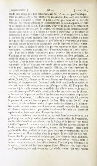 [ CONSTHUCTION
          ]                      -   50 -                     [ PKINCH'ES
                                                                       ]
ou de moellonpiqué.Lesconstructeurs xiiesiècleapportèrentquel-
                                   du
ques modifications à ces premières méthodes. Bâtissant des édifices
plus vastescomme étendue et plus élevés que ceux de la période
romane, cherchant à diminuer l'épaisseur des points d'appui inférieurs
et des murs, il leur fallait, d'une part, trouver un mode de construction
plushomogène résistant; del'autre, éviterdansdesmonuments
           H                                             d'une
grande hauh-ur déjà la dépense de main-d'Suvre que le montage de
matériaux   d'un fort volume eût occasionnée.    Ils renoncèrent   dès lors
à l'emploi du grand appareil (saufdansdes cas particuliers ou dans
quelques édificesexceptionnels), préférèrentla constructionde petit
                                et
appareil, tenant du moellon bien plutôt que de la pierre détaille. Autant
que possible, la majeure partie des pierres employées alors, formant
parements,claveauxd'archivoltes,darcs-doubleauxet d'arcs ogives,
sont d'un assez faible échantillon pour pouvoir être montées à dos
d'homme et poséespar un maçon, comme notre moellon ordinaire. La
méthode admise, cepetit appareil est fort bien fait, très-judicieusement
combiné ; c'est un terme moyen entre la construction romaine de grand
appareil et celle de blocagesrevêtus de brique ou de moellon. En adop-
tant le petit appareil dans les grands édifices, les constructeurs du
xnesiècle avaient trop de senspour poser cesassisesbasseset peu pro-
fondes, à joints vifs, comme certaines constructions romanes ; au con-
traire, il séparèrent ces assisespar des lits et joints de mortier épais
(deOm,01àOm,02), que ces lits établissent une liaison entre le massif
                   afin
intérieur et les parements. Cette méthode était la méthode romaine, et
elle est bonne. On comprendra en effet que si (fig. 30) l'on pose des
assisesà joints vifs devant un massif de blocaille et mortier, le massif
venant àtasser par l'effet de la dessiccation des mortiers sousla charge,
et les assisesde pierres poséesà cru les unes sur les autres ne pouvant
diminuer de volume, il se déclarera une rupture verticale AB derrière
le parement, qui ne tardera pas à tomber. Mais si (fig. 30 bis) nous
avons eu le soin de laisser entre chaque assisede pierre un lit de mor-
tier épais, non-seulement ce lit soudé au massif retiendra les assises
de pierres, mais encore il permettra à celles-ci de subir un tassement
équivalent au tassement des blocages intérieurs.
  Les constructeurs romans primitifs, surtout dansles contrées où l'on
peut se procurer de grandes pierres dures, comme dans la Bourgogne,
en Franche-Comté et en Alsace, sur la Saône et le Rhône, ont tenté
d'imiter l'appareilromain, enposantà joints vifs descarreauxlargeset
hauts, des dalles, pour ainsi dire, devant les blocages; mais aussi
[lavèrent-ils cher ce désir de faire paraître leurs constructions autres
qu'ellesne sont. Il sedéclaradans la plupart de ces édificesdes rup-
tures entre les parements et les blocages, des lézardes longitudinales,
qui occasionnèrent chezpresquetous, des désordressérieuxpour le
moins, la ruine souvent.Ceseffets étaient d'autant plus fréquentset
dangereux, que les édifices étaient plus élevés. Mieux avisés, et instruits
par l'expérience, les architectes du xiie siècle, autant par une raison
 