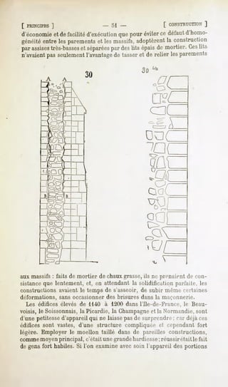 [ PRINCIPES
         ]               - 51 -          [ CONSTRUCTION
                                                      ]
d'économiedefacilité
          et       d'exécution pouréviter défaut
                             que        ce      d'homo-
généité
      entre parementslesmassifs,
           les        et          adoptèrent construction
                                          la
parassises
        très-basses
                 et séparées des épais mortier. lits
                           par lits    de        Ces
n'avaient seulement
        pas      l'avantage tasser de relier lesparements
                          de     et




                                                       V

aux massifs: faits de mortier de chaux grasse, ils no prenaient de con-
sistance que lentement, et, en attendant la solidification parfaite, les
constructions avaient le temps de s'asseoir, de subir même certaines
déformations, sans occasionner des brisures dans la maçonnerie.
  Les édifices élevés de 11-40 à 1200 dans l'Ile-de-France, le Beau-
voisis, le Soissonnais,la Picardie, la Champagneet la Normandie, sont
d'une petitesse d'appareil qui ne laissepas de surprendre ; car déjà ces
édifices sont vastes, d'une structure compliquée et cependant fort
légère. Employer le moellon taillé dans de pareilles constructions,
commemoyen principal, c'était une grande hardiesse; réussir était le fait
de gens fort habiles. Si l'on examine avec soin l'appareil des portions
 
