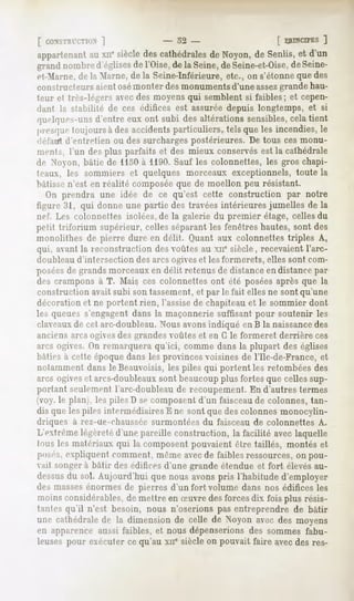 [ CONSTRIT.TIUN
            ]              - o2 -            [ PRINCIPES
                                                       ]
appartenant xn' siècledescathédrales Noyon, Senlis, d'un
         au                        de     de      et
grandnombred'églises l'Oise,de la Seine,deSeine-et-Oise, Seine-
                    de                                de
et-Marne,de la Marne, de la Seine-Inférieure, etc., on s'étonne que des
constructeurs aient osémonter des monuments d'une assezgrande hau-
teur et très-légers avec des moyens qui semblent si faibles; et cepen-
dant la stabilité de ces édifices est assurée depuis longtemps, et si
quelques-unsd'entre eux ont subi desaltérationssensibles, tient
                                                           cela
presquetoujoursà des accidentsparticuliers, tels queles incendies,le
fléfatft d'entretien ou des surcharges postérieures. De tous ces monu-
ments, l'un desplus parfaits et des mieux conservés la cathédrale
                                                  est
de Nooii, liâtic de 1130à 1190. Sauf les colonnettes, les gros chapi-
leaux, les sommiers et quelques morceaux exceptionnels, toute la
bâtisse n'est en réalité composée que de moellon peu résistant.
    On prendra une idée de ce qu'est cette construction par notre
tii.rure ;n, qui donne une partie des travées intérieures jumelles de la
nef. Les colonnettes isolées,de la galerie du premier étage, celles du
IMht triforium supérieur, celles séparant les fenêtres hautes, sont des
monolithes de pierre dure en délit. Quant aux colonnettes triples A,
qui, avant la reconstruction des voûtes au xne siècle, recevaient l'arc-
(liml>leaud'intersection des arcs ogiveset les formerets, elles sont com-
poséesde grands morceaux en délit retenus de distance en distance par
des crampons à T. Mais,ces colonnettes ont été poséesaprès que la
construction avait subi son tassement,et par le fait elles ne sont qu'une
décoration et ne portent rien, l'assise de chapiteau et le sommier dont
les queues s'engagent dans la maçonnerie suffisant pour soutenir les
claveauxde cet arc-doubleau. Nousavons indiqué en B la naissancedes
anciens arcs ogives des grandes voûtes et en G le formeret derrière ces
arcs ogives. On remarquera qu'ici, comme dans la plupart des églises
bâtif> a celie époque dans les provinces voisines de l'Ile-de-France, et
notamment dans le Beauvoisis, les piles qui portent les retombées des
arcs ogiveset arcs-doubleauxsont beaucoupplus fortes que celles sup-
portant seulement l'arc-doubleau de recoupement. En d'autres termes
ivoy. le plan , les piles D se composent d'un faisceaude colonnes, tan-
dis que les piles intermédiaires E ne sont que des colonnes monocylin-
diiques à rez-ue-chaussée surmontées du faisceau de colonnettes A.
L'extrême légèreté d'une pareille construction, la facilité avec laquelle
l'His Ifs matériaux qui la composent pouvaient être taillés, montés et
POM'-S.
     expliquentcomment,mêmeavecde faiblesressources, pou-
                                                   on
vait songera bâtir des édifices d'une grande étendue et fort élevésau-
dessus sol. Aujourd'hui que nous avonspris l'habitude d'employer
      du
des massesénormes de pierres d'un fort volume dans nos édifices les
moinsconsidérables, mettre en Suvre desforcesdix fois plus résis-
                  de
tantes qu'il n'est besoin, nous n'oserions pas entreprendre de bâtir
une cathédrale la dimensionde celle de Noyon avec des moyens
              de
en apparence aussi faibles, et nous dépenserions des sommes fabu-
leuses pour exécuter ce qu'au xue siècle on pouvait faire avecdes res-
 