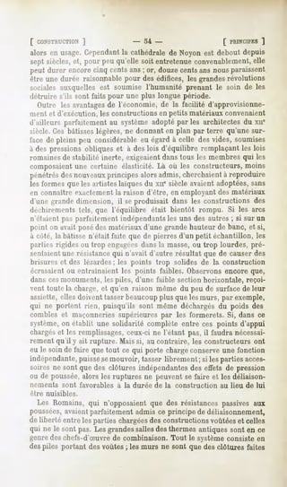 [ CONSTRUCTION
          ]                       -   54 -                    [ PRINCIPES
                                                                       ]
alors en usage.Cependant cathédralede Noyon est debout depuis
                       la
sept siècles, et, pour peu qu'elle soit entretenue convenablement, elle
peut durer encore cinq cents ans ; or, douze cents ans nous paraissent
rire une durée raisonnable pour des édifices, les grandes révolutions
sociales auxquelles est soumise l'humanité prenant le soin de les
détruire s'ils sont faits pour une plus longue période.
   Outre les avantagesde l'économie, de la facilité d'approvisionne-
ment et d'exécution, les constructions en petits matériaux convenaient
d'ailleurs parfaitement au système adopté par les architectes du xne
siècle. Ces bâtisses légères, ne donnant en plan par terre qu'une sur-
face de pleins peu considérable eu égard à celle des vides, soumises
à des pressions obliques et à des lois d'équilibre remplaçant les lois
romaines de stabilité inerte, exigeaient dans tous les membres qui les
composaient une certaine élasticité. Là où les constructeurs, moins
pénétrésdesnouveaux
                  principesalorsadmis,cherchaient reproduire
                                                à
les formes que les artistes laïques du xne siècle avaient adoptées, sans
en connaître exactement la raison d'être, en employant des matériaux
d'une grande dimension, il se produisait dans les constructions des
ilediii"cmt'iits tels, que l'équilibre était bientôt rompu. Si les arcs
n'étaient pas parfaitement indépendants les uns des autres ; si sur un
point on avait posé des matériaux d'une grande hauteur de banc, et si,
à côté, la bâtisse n'était faite que de pierres d'un petit échantillon, les
|i;u-lies rigides ou trop engagéesdans la masse,ou trop lourdes, pré-
sentaient une résistance qui n'avait d'autre résultat que de causer des
brisures et des lézardes; les points trop solides de la construction
écrasaient ou entraînaient les points faibles. Observons encore que,
dans cesmonuments, les piles, d'une faible section horizontale, reçoi-
vent toute la charge, et qu'en raison même du peu de surface de leur
assiette, elles doivent tasser beaucoupplus que les murs, par exemple,
qui ne portent rien, puisqu'ils sont même déchargés du poids des
combles et maçonneries supérieures par les formerets. Si, dans ce
s^lème, on établit une solidarité complète entre ces points d'appui
chargés les remplissages,
       et                   ceux-ci ne l'étant pas, il faudranécessai-
rement qu'il y ait rupture. Mais si, au contraire, les constructeurs ont
eu le soinde faire quetout ce qui porte chargeconserve    une fonction
indépendante,  puissesemouvoir, tasserlibrement ; si lespartiesacces-
soiresne sont que des clôtures indépendantes effets de pression
                                              des
ou de poussée,  alors les ruptures ne peuventse faire et les déliaison-
nements    sont favorables   à la durée de la construction   au lieu de lui
être nuisibles.

  Les Romains,qui n'opposaientque des résistances     passivesaux
poussées,  avaientparfaitementadmisce principe de déliaisonnement,
de liberté entrelespartieschargées constructionsvoûtées celles
                                  des                      et
qui ne le sont pas. Lesgrandessallesdesthermesantiquessont en ce
genredeschefs-d'Suvrede combinaison.Tout le systèmeconsisteen
despiles portant desvoûtes; lesmurs ne sont que desclôtures faites
 