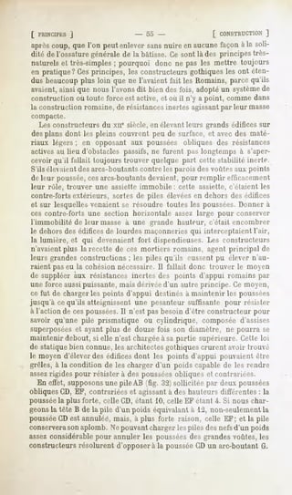 [ PRINCIPES
        j                 - 55 -            [ CONSTRUCTION]
après
    coup,quel'on peutenleversans nuireenaucunefaçonàla soli-
dité de l'ossaturegénéralede la bâtisse.Cesont là des principestrès-
naturelset très-simples pourquoi donc ne pas les mettre toujours
                         ;
en pratique?Cesprincipes, les constructeurs     gothiquesles ont éten-
dus beaucoup   plus loin que ne l'avaientfait les Romains,parcequ'ils
avaient,ainsi que nous l'avonsdit bien desfois, adoptéun système    de
construction où toute force est active, et où il n'y a point, comme dans
la construction romaine, de résistancesinertes agissantpar leur masse
compacte.
   Les constructeurs du xne siècle, en élevantleurs grands édifices sur
des plans dont les pleins couvrent peu de surface, et avec des maté-
riaux légers ; en opposant aux poussées obliques des résistances
actives au lieu d'obstacles passifs, ne furent pas longtemps à s'aper-
cevoir qu'il fallait toujours trouver quelque part cette stabilité inerte.
S'ils élevaientdes arcs-boutants contre les parois des voûtes aux points
de leur poussée,cesarcs-boutantsdevaient, pour remplir efficacement
leur rôle, trouver une assiette immobile : cette assiette, c'étaient les
contre-forts extérieurs, sortes de piles élevéesen dehors des édifices
et sur lesquelles venaient se résoudre toutes les poussées.Donner à
ces contre-forts une section horizontale    assez large pour conserver
 l'immobilité de leur masse à une grande hauteur, c'était encombrer
 le dehors des édifices de lourdes maçonneries qui interceptaient l'air,
 la lumière, et qui devenaient fort dispendieuses. Les constructeurs
 n'avaient plus la recette de ces mortiers romains, agent principal de
 leurs grandes constructions ; les piles qu'ils eussent pu élever n'au-
 raient pas eu la cohésion nécessaire. Il fallait donc trouver le moyen
de suppléer aux résistances inertes des points d'appui romains pat-
une force aussipuissante, mais dérivée d'un autre principe. Ce moyen,
 ce fut de charger les points d'appui destinés à maintenir les poussées
jusqu'à cequ'ils atteignissent une pesanteur suffisante pour résister
à l'action de ces poussées.Il n'est pas besoin d'être constructeur pour
savoir qu'une pile prismatique ou cylindrique, composée d'assises
superposéeset ayant plus de douze fois son diamètre, ne pourra se
maintenir debout, si elle n'est chargée à sa partie supérieure. Cette loi
de statique bien connue, les architectes gothiques crurent avoir trouvé
le moyen d'élever des édifices dont les points d'appui pouvaient être
grêles, à la condition de les charger d'un poids capable de les rendre
assezrigides pour résister à des poussées obliques et contrariées.
    En effet, supposonsune pile AB (fig. 32) sollicitée par deux poussées
obliques CD, EF, contrariées et agissantà des hauteurs différentes : la
pousséela plus forte, celle CD, étant 10, celle EF étant i. Si nous char-
geonsla tête B de la pile d'un poids équivalant à 12, non-seulement la
pousséeCD est annulée, mais, à plus forte raison, celle EF; et la pile
conserverason aplomb. Ne pouvantcharger les piles des nefsd'un poids
assez considérable pour annuler les pousséesdes grandes voûtes, les
constructeurs résolurent d'opposer à la pousséeCD un arc-boutant G.
 