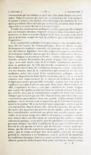 ( PRINCIPES
          J                      - 57 -                [ CONSTRUCTION
                                                                   ]
constructeur qui lui indique ce qu'il faul l'aire dans chaque cas parti-
culier. Nous n'espérons pas l'aire des constructeurs de ceux auxquels
la nature a refusé celte qualité, mais développer les instincts de ceux
qui la possèdent.On n'enseignepas le bon sens,la raison, mais on peut
apprendre à se servir de l'un et à écouter l'autre.
  L'étudedesconstructionsgothiquesest utile, parcequ'elle n'adopte
pas ces formules absolues, toujours négligées dans l'exécution par le
praticien, et dont le moindre danger est de faire accorder, à un calcul
qui ne peut tenir compte de tout, la confiance que seule doit inspirer
l'expérience.
   Si la construction gothique n'est pas soumise à des formules abso-
lues, elle est l'esclave de certains principes. Tous ses efforts, sesper-
fectionnements tendent à convertir ces principes en loi-,, cl ce résil-
iât, ellel'obtient.Équilibre,
                            forces compression
                                 de          opposées loices
                                                    aux
d'écartement, stabilité obtenue par des charges réduisant les dierses
forces obliques en pesanteur verticales ; comme conséquence,réduc-
tion des sections horizontales des points d'appui : tels sont ces prin-
cipes, et ce sont encore ceux de la véritable construction moderne ;
nous ne parlons pas de celle qui cherche aveuglément à reproduire
des édifices élevés dans des conditions é-trangéres a notre ciilisalmn
et à nos besoins, mais de la construction que réclament nos besoins
modernes, notre état social. Si les constructeurs gothiques eussent
eu à leur disposition la fonte de fer en grandes pièces, ils M- seraient
emparés avec empressement de ce moyen sur d'obtenir des points
d'appui aussi grêles que possible et rigides, et peut-être l'auraient-ils
employée avec plus d'adresseque nous. Tous leurs efforts tendent, en
effet, à équilibrer les forces, à ne plus considérer les points d'appui
que comme des quilles maintenuesdans la verticale non par leur pro-
pre assiette, mais par la neutralisation complète de tontes les actions
obliques qui viennent agir sur elles. Faisons-nousautre chosedans nos
constructions particulières, dans nos grands établissements d'utilité
publique, où les besoins sont si impérieux, qu'ils font taire l'enseigne-
ment de la routine? Et si un fait doit nous surprendre, n'est-ce pas de
voir aujourd'hui, dans la même ville, élever des maisons, des marchés,
des gares, des magasins qui portent sur des quilles, couvrent des sur-
facesconsidérables, en laissant aux pleins une assiette à peine appré-
ciable, et en même temps des édificesoù la pierre accumulée a profu-
sion entasse blocs sur blocs pour ne couvrir que des surfaces compa-
rativement minimes, et ne porter que des planchers n'exerçant aucune
pression oblique? Ces faits n'indiquent-ils pas que l'architecture est
hors de la voie qui lui est tracée par nos besoins cl notre ^énie mo-
derne; qu'elle chercheà protester vainement contre ces besoins et ce
génie ; que le temps n'est pas loin où le public, ^éné par un art qui
prétend se soustraire à sestendances, sous le prétexte de maintenir
les traditions classiques,dont il se soucie médiocrement, rangera l'ar-
chitecte parmi les archéologues bons pour enrichir nos muséeset nos
                                                       iv.   -   8
 
