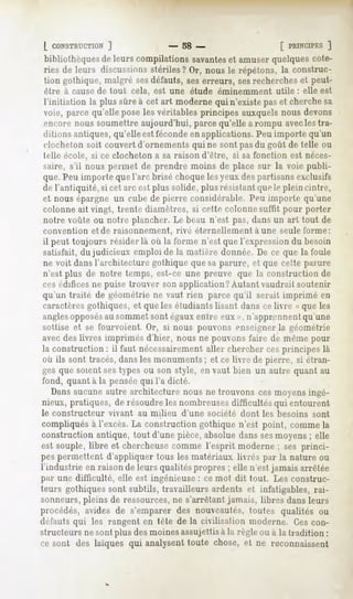 L CONSTRUCTION  ]              - 58 -                     [ PRINCIPES]
bibliothèques de leurs compilations savanteset amuser quelques cote-
ries de leurs discussions stériles? Or, nous le répétons, la construc-
tion gothique, malgré sesdéfauts, ses erreurs, sesrecherches et peut-
être à cause de tout cela, est une étude éminemment utile : elle est
l'initiation la plus sûre à cet art moderne qui n'existe pas et cherche sa
voie, parce qu'elle pose les véritables principes auxquels nous devons
encore nous soumettre aujourd'hui, parce qu'elle a rompu avecles tra-
ditions antiques, qu'elle est fécondeen applications. Peu importe qu'un
clocheton soit couvert d'ornements qui ne sont pasdu goût de telle ou
telle école, si ce clocheton a sa raison d'être, si sa fonction est néces-
saire, s'il nous permet de prendre moins de place sur la voie publi-
que. Peu importe que l'arc brisé choque les yeux des partisans exclusifs
de l'antiquité, si cet arc est plus solide, plusrésislanl que le plein cintre,
et nous épargne un cube de pierre considérable. Peu importe qu'une
colonne ait vingt, trente diamètres, si cette colonne suffit pour porter
notre voûte ou notre plancher. Le beau n'est pas, dans un art tout de
convention et de raisonnement, rivé éternellement à une seule forme:
il peut toujours résider là où la forme n'est que l'expression du besoin
satisfait, du judicieux emploi de la matière donnée. De ce que la foule
ne voit dans l'architecture gothique que sa parure, et que cette parure
n'est plus de notre temps, est-ce une preuve que la construction de
ces édifices ne puise trouver son application? Autant vaudrait soutenir
qu'un traité de géométrie ne vaut rien parce qu'il serait imprimé en
caractèresgothiques, et que les étudiants lisant dans ce livre « que les
anglesopposésau sommet sont égauxentre eux », n'apprennent qu'une
sottise et se fourvoient. Or, si nous pouvons enseigner la géométrie
avec des livres imprimés d'hier, nous ne pouvons faire de même pour
la construction : il faut nécessairementaller chercher ces principes là
où ils sont tracés, dans les monuments ; et ce livre de pierre, si étran-
ges que soient sestypes ou son style, en vaut bien un autre quant au
fond, quant à la penséequi l'a dicté.
   Dans aucune autre architecture nous ne trouvons ces moyens ingé-
nieux, pratiques, de résoudre les nombreusesdifficultés qui entourent
le constructeur   vivant   au milieu   d'une société dont les besoins   sont
compliqués à l'excès. La construction gothique n'est point, comme la
construction antique, tout d'une pièce, absolue dans sesmoyens ; elle
est souple, libre et chercheusecomme l'esprit moderne ; ses princi-
pes permettent d'appliquer tous les matériaux livrés par la nature ou
l'industrie en raison de leurs qualités propres ; elle n'est jamais arrêtée
par une difficulté, elle est ingénieuse : ce mot dit tout. Les construc-
teurs gothiques sont subtils, travailleurs ardents et infatigables, rai-
sonneurs, pleins de ressources,ne s'arrêtant jamais, libres dans leurs
procédés, avides de s'emparer des nouveautés, toutes qualités ou
défauts qui les rangent en tète de la civilisation moderne. Ces con-
structeurs ne sont plus des moines assujettis à la règle ou à la tradition :
ce sont des laïques qui analysent
                                toute chose, et ne reconnaissent
 