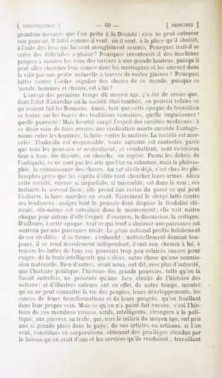 | i ONSTR1
         CT10N|               - fil) -                   [ PRINCIPES]
grandeur mesurée que l'on prèle à la Divinité ; rien ne peut entraver
son pouvoir. Il bâtit commeil veut, où il veut, à la placequ'il choisit,
àl'aide des liras qui lui sont aveuglément soumis. Pourquoi irait-il se
créer des dilïicnlles a plaisir.' Pourquoi inventerait-il des machines
propres;i mouler les eauxdesrivièresa unegrandehauteur,puisqu'il
peut aller chercherleur sourcedansles montagnes les amenerdans
                                              et
la ville par une peule nalurelle a travers de vastes plaines? Pourquoi
lutter contre l'ordre régulier des choses de ce monde, puisque ce
'noiide.   hommes   H choses,    est a lui ?
   L erreur des premiers leuips dû moen à^e, c'a été de croire que,
dans I elat d'anarchie où la société était tombée, on pouvait refaire ce
qu'avaient l'ail les Romains. Aussi, tant que celte époque de transition
se traîne sur les traces des tradition*, romaines, quelle impuissance!
quelle pauvreté! Mais luenlôl surfil l'esprit des sociétés modernes ; à
ce désir vain de l'aire revivre nue civilisation morte succèdel'antago-
nisme en Ire les hommes,        la lui le ci m Ire la matière. La société est mor-
celée, l'individu   esl responsable, Unie autorité est contestée, parce
que tous les pouvoirs se neiilralisenl, se combattent, sont victorieux
loura tour. Un disnile, on cherche, on espère. Parmi les débris de
l'antiquité, ce ne son! pas les arts que Ton va exhumer, mais la philoso-
phie, la connaissancedes choses. Au xn* siècle déjà, c'est chez les phi-
losophes iirees que !e> esprits d'elile Mmt chercher leurs armes. Alors
cette société, encore si imparfaite, si misérable, est dans le vrai ; ses
instincts la servent bien ; elle prend aux restes du passéce qui peut
l'éclairer, la l'aire marcher en avant. Vainement le clergé lutte contre
ces tendances : malgré tout le pouvoir dont dispose la féodalité clé-
ricale, elle-même esl entraînée dans le mouvement ; elle voit naître
chaque jour autour d'elle l'esprit d'examen, la discussion, la critique.
D'ailleurs, à celle époque, tout ce qui tend à abaisser une puissanceest
soutenu par une puissance rivale. Le génie national profite habilement
décès rivalités:    il se forme, s'enhardit ; matériellement dominé tou-
jours, il se rend moralement indépendant, il suit son chemin à lui, à
travers les luîtes de tous ces pouvoirs trop peu éclairés encore pour
exiger, de la foule intelligente qui s'élève, autre chose qu'une soumis-
sion matérielle. Bien d'autres, avant nous, ont dit, avecplus d'autorité,
que l'histoire politique, l'histoire des grands pouvoirs, telle qu'on la
taisait autrefois, ne présente qu'une face étroite de l'histoire des
nations: et d'illustres auteurs ont en effet, de notre temps, montré
qu'on ne peut connaître la vie des peuples, leurs développements, les
causes de leurs transformations et de leurs progrès, qu'en fouillant
dans leur propre sein. Mais ce qu'on n'a point fait encore, c'est l'his-
toire de ces membres vivaces, actifs, intelligents, étrangers à la poli-
tique, aux guerres, au trafic, qui, vers le milieu du moyen âge, ont pris
une si grande place dans le pays ; de ces artistes ou artisans, si l'on
veut, constitués eu corporations, obtenant des privilèges étendus par
le besoin qu'on avait d'eux et les servicesqu'ils rendaient ; tra aillant
 