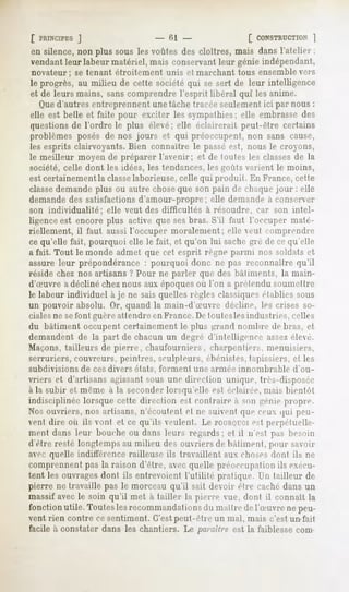 [ PRINCIPES J                   - 61 -                [ CONSTRUCTION   ]
en silence, non plus sous les voûtes des cloîtres, mais dans l'atelier ;
vendant leur labeur matériel, mais conservant leur génie indépendant,
novateur; se tenant étroitement unis et marchant tous ensemble vers
le progrès, au milieu de cette société qui se sert de leur intelligence
et de leurs mains, sans comprendre l'esprit libéral qui les anime.
   Qued'autres entreprennent une tache tracée seulement ici par nous :
elle est belle et faite pour exciter les sympathies; elle embrasse des
questions de l'ordre le plus élevé; elle éclairerait peut-être certains
problèmes posés de nos jours et qui préoccupent, non sans cause,
les esprits clairvoyants. Bien connaître le passé est, nous le croyons,
le meilleur moyen de préparer l'avenir; et de toute* les classes de la
société, celle dont les idées, les tendances, les goûts varient le moins,
est certainement la classelaborieuse, celle qui produit. En France, cette
classedemande plus ou autre choseque son pain de chaque jour : elle
demande des satisfactions d'amour-propre; elle demande a conserver
son individualité;   elle veut des difficultés à résoudre, car son intel-
ligence est encore plus active que sesbras. S'il faut l'occuper maté-
riellement, il faut aussi l'occuper moralement; elle eul comprendre
ce qu'elle fait, pourquoi elle le fait, et qu'on lui sachegré de ce qu'elle
a fait. Tout le monde admet que cet esprit règne parmi nos soldats et
assure leur prépondérance : pourquoi donc ne pas reconnaître qu'il
réside chez nos artisans ? Pour ne parler que des bàliments, la main-
d'Suvre adécliné chez nous aux époquesoù l'on a prelendu soumettre
le labeur individuel à je ne sais quelles règles classiquesétablies sous
un pouvoir absolu. Or, quand la main-d'Suvre décline, les crises so-
cialesne sefont guèreattendre en France.De toutesles industries, celles
du hàliment occupent certainement le plus grand nombre de bras, et
demandent de la part de chacun un degré d'intelligence assezélevé.
Maçons, tailleurs de pierre, chaufourniers, charpentiers, menuisiers,
serruriers, couvreurs, peintres, sculpteurs, ébénistes,tapissiers, elles
subdivisions   de ces divers états, forment   une armée innombrable   d'ou-
vriers et d'artisans agissantsous une direction unique, très-disposée
à la subir et même à la seconder lorsqu'elle est éclairée, mais bientôt
indisciplinée lorsque cette direction e*l contraire a MINgénie propre.
Nos ouvriers, nos artisans, n'écoutent et ne suivent que ceux qui peu-
vent dire où ils vont et ce qu'ils veulent. Le rornoroi e*l perpétuelle-
ment dans leur bouche ou dans leurs regards; et il n'est pas besoin
d'être resté longtemps au milieu des ouvriers de bâtiment, pour savoir
avec quelle indifférence railleuse ils travaillent aux choses dont ils ne
comprennent pas la raison d'être, avec quelle préoccupation ils exécu-
tent les ouvrages dont ils entrevoient l'ulilité pratique, l'n tailleur de
pierre ne travaille pas le morceau qu'il sait devoir être caché dans un
massif avec le soin qu'il met à tailler la pierre vue, dont il connaît la
fonctionutile. Toutes recommandai du maiIre del'Suvre ne peu-
                     les       ions
vent rien contre ce sentiment. C'estpeut-être un mal, mais c'est un fait
facile à.constater dans les chantiers. Le paraître est la faiblesse corn-
 