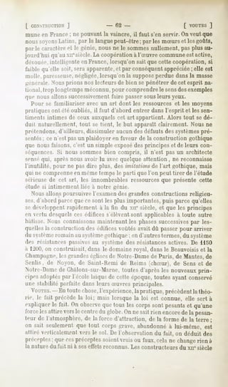 [ CONSTRUCTION
          J                       - 62 -                       [ VOUTES
                                                                     ]
mune en France ; ne pouvant la vaincre, il faut s'en servir. On veut que
noussoyons  Latins, par la languepeut-être; par les mSurs et lesgoûts,
par le caractère le génie,nousne le sommes
               et                              nullement,pasplus au-
jourd'hui qu'auxn*siècle. coopération l'Suvre commune active,
                          La            à                   est
déouée. intelligente en France, lorsqu'on sait que cette coopération, si
faible qu'elle soit, seraapparente, par conséquent
                                  et              appréciée elle est
                                                          ;
molle,pai-e-seuse,   négligée,
                             lorsqu'onla suppose
                                               perduedansla niasse
générale. Nousprions nos lecteurs de bien se pénétrer de cet esprit na-
tional,Irop longtemps
                    méconnu,
                           pour comprendre sensdesexemples
                                         le
que nous allons successivementfaire passer sous leurs yeux.
    Pour se familiariser avec un art dont les ressources et les moyens
pratiques ont été oubliés, il faut d'abord entrer dans l'esprit et les sen-
timents intimes de ceux auxquels cet art appartient. Alors tout se dé-
duit naturellement, tout se tient, le but apparaît clairement. Nous ne
prétendons, d'ailleurs, dissimuler aucun des défauts des systèmespré-
sentés; ce n'est pas un plaidoyer en faveur de la construction gothique
que nous faisons, c'est un simple exposédes principes et de leurs con-
séquences. Si nous sommes bien compris, il n'est pas un architecte
senséqui, après nous avoir lu avec quelque attention , ne reconnaisse
l'inutilité, pour ne pas dire plus, des imitations de l'art gothique, mais
qui ne comprenne en même temps le parti que l'on peut tirer de l'étude
sérieuse de cet art, les innombrables ressources que présente cette
étude si intimement liée à notre génie.
  Nous allons poursuivre l'examen des grandes constructions religieu-
ses,d'abord parce que ce sont les plus importantes, puis parce qu'elles
se développent rapidement à la fin du xne siècle, et que les principes
en cilii   desquels ces édifices s'élèvent sont applicables à toute autre
bâtisse. Nous connaissonsmaintenant les phasessuccessivespar les-
quelles la construction des édifices voûtés avait dû passer pour arriver
du systèmeromain au systèmegothique ; en d'autres termes, du système
des résistances passivesau système des résistances actives. De 1150
à 1^00,on construisait, dans le domaine royal, dans le Beauvoisiset la
Champagne,les grandeséglises de Notre-Dame de Paris, de Mantes,de
Senlis, de Noyon, de Saint-Kemi de Reims (chSur), de Sens et de
Notre-Dame Châlons-sur-Marne,
         de                 toutes d'aprèsles nouveauxprin-
cipes adoptéspar l'école laïque de cette époque, toutes ayant conservé
une stabilité parfaite dans leurs Suvres principales.
  VOUTES. toutechose,
       -En          l'expérience,
                                lapratique,précèdent théo-
                                                   la
rie, le fait précède la loi; mais lorsque la loi est connue, elle sert à
expliquerle fait. On observequetous les corpssont pesants qu'une
                                                        et
force attireverslecentre globe. nesaitrienencore lapesan-
     les               du     On               de
teur de l'atmosphère, la force d'attraction, de la forme de la terre ;
                    de
on sait seulementque tout corps grave,abandonnéà lui-même, est
attiré verlicaleiiienl vers le sol. De l'observation du fait, on déduit des
préceptes: cespréceptes
         que           soientvraisou faux,cela ne changerien à
la nature du fait ni à ses effets reconnus. Les constructeurs du xne siècle
 