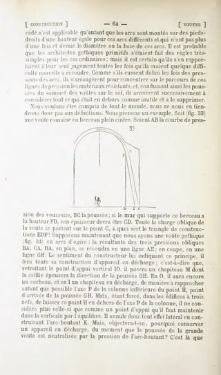 [ CONSTRUCTION]             - 64 -                    [ VOUTES ]
 cédén'est applicablequ'autantquelesarcs sont montéssur despieds-
 droits d'une hauteur égale pour cesarcs différents et qui n'ont pas plus
 d'uni- luis et demie le diamètre ou la basede ces arcs. Il est probable
 quo les architectesgothiques primitifs s'étaientfait des règles très-
 simplespmir les casordinaires; mais il est certainqu'ils s'en nppor-
 lan-nl a leur M-ul jugement toutes les fois qu'ils avaient quelque diffi-
 culté n<nielle a résoudre.Comme s'ils eussent défini les lois des prrs-
 sions des arcs, ils s'arrangèrent pour concentrer sur le parcours de ces
 ligue-s pression matériaux
       tr      les       résistants,
                                    et,conduisantainsiles pous-
 sées du sommet des voiih-s sur le sol. ils arrivèrent successivement à
 considérer tout cequi était en dehors comme inutile et à le supprimer.
   .Nousoiiloiis èln- compris de (oui le monde, nous ne nous en tien-
 drons doncpasauxdéfinitions. Nousprenonsun exemple.
                                                   Soit (fig. 33)
 une  "mie romaine en berceauplein cintre. Soient AB la courbe de pres-
                                            33




                                              :   c


sion des votissoirs, BCla poussée;si le mur qui supporte ce berceau a
la hanleur FI), son épaisseurdevra être CD. Toute la charge oblique de
la voûte se portant sur le point C, à quoi sert le triangle de construc-
tions EDF/ Supposonsmaintenant que nous ayons une voûte gothique
  IL'. .'!'i en aies d'ogive : la résultante des trois pressions obliques
BA, C,A,DA, en plan, se résoudra en une ligne AE ; en coupe, en une
li^ne GH. Le sentiment du constructeur lui indiquant ce principe, il
fera toule sa construction d'appareil en décharge; c'est-à-dire que,
retraitant le point d'appui vertical 10, il posera un chapiteau M dont
la saillie épousera la direction de la pousséeGH. En 0, il aura encore
un corbeau, et en I un chapiteau en décharge, de manière à rapprocher
autant que possiblel'axe P de la colonne inférieure du point H, point
d'arrivée de la poussée GH. Mais, étant forcé, dans les édifices à trois
nefs, de laisser ce point H en dehors de l'axe P de la colonne, il ne con-
sidère plus celle-ci que comme un point d'appui qu'il faut maintenir
dans la verticale par l'équilibre. Il annule donc tout effet latéral en con-
struisant l'arc-boutant K. Mais, objectera-t-on, pourquoi conserver
un appareil en décharge,du moment que la pousséede la grande
voûte est neutraliséepar la pressionde l'arc-boutant?C'est là que
 