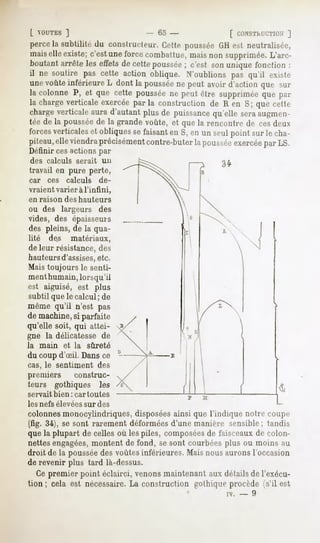 [ VOUTES
        ]                        - Go -               [ CONSThl'CTIOIi
                                                                  ]
percela subtilité du conslrucleur. Cette pousséeGHest neutralisée,
maiselle existe;c'estuneforcecombattue,maisnon supprimée.L'arc-
boutant arrête les effetsde cettepoussée c'est sonunique fonction :
                                        ;
il ne soutire pas cette actionoblique. N'oublionspas qu'il exM<-
unevoûte inférieure dontla poussée peutavoird'action
                   L                ne                  que sur
la colonne P, et que cette pousséene peut être suppriméeque par
la chargeverticale exercéeparla construction de R en S; que cette
charge
     verticale
             aurad'autant
                        plusde puissance
                                       qu'elleseraaugmen-
tée de la poussée la grandevoûte, et quela rencontrede cesdeux
                de
forces
     verticales obliques faisant S,enun seulpointsurle cha-
              et        se      en
piteau, viendra
      elle       précisément
                           contre-buter poussée
                                      la      exercée LS.
                                                    par
Définir ces actions par
 des calculs     serait     un
travail en pure perte,
car     ces   calculs      de-
vraient varier à l'infini,
en raison     des hauteurs
ou des largeurs            des
vides, des épaisseurs
des pleins, de la qua-
lité des matériaux,
de leur résistance, des
hauteurs d'assises, etc.
Mais toujours le senti-
ment humain, lorsqu'il
est aiguisé, est plus
subtil que le calcul ; de
même qu'il n'est pas
de machine,si parfaite
qu'elle soit, qui attei-
gne la délicatesse de
la    main    et la     sûreté
du coup d'oeil.Dans ce
cas, le sentiment des
premiers     construc-
teurs gothiques les
servait bien: car toutes
les nefs élevées sur des
colonnes monocylindriques, disposéesainsi que l'indique notre coupe
(fig. 34), se sont rarement déforméesd'une manière sensible; tandis
que la plupart de celles où les piles, composéesde faisceaux de rolon-
nettesengagées,montent de fond, se sont courbées plus ou moins au
droit de la pousséedes voûtes inférieures. Mais nous aurons l'occasion
de revenir plus tard là-dessus.
   Ce premier point éclairci, venons maintenant aux détails de l'exécu-
tion ; cela est nécessaire. La construction gothique procède (s'il est
                                                     iv.   -   9
 