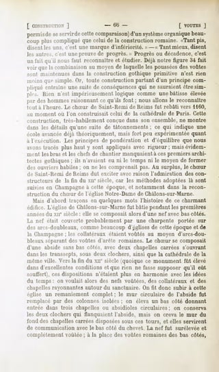 [ CONSTRUCTION
           ]                       -    (il) -                      [ VOUTES
                                                                           J
permisdeseservirdecettecomparaison) système
                                    d'un        organiquebeau-
coup pluscompliquéquecelui de la constructionromaine. «Tantpis,
disent les uns, c'est une marque d'infériorité. »- « Tant mieux, disent
les autres, c'est une preuve de progrès. » Progrès ou décadence,c'est
un fait qu'il nousfaut reconnaîtreet étudier. Déjànotre figure 34 fait
voir quela combinaisonau moyende laquelleles poussées voûtes
                                                           des
sont maintenues dans la construction gothique primitive n'est rien
moinsque simple.Or, toute constructionpartant d'un principe com-
pliqué entraîneune suite de conséquences ne sauraientêtre sim-
                                        qui
ple. Rien n'est impérieusement  logique comme une bâtisse élevée
par deshommesraisonnantce qu'ils font ; nousallons le reconnaître
huit à l'heure. Le chSur de Saint-Rémi de Reims fut rebâti vers 1160,
au moment   où l'on construisait       celui de la cathédrale   de Paris. Cette
construction, très-habilement conçue dans son ensemble, ne montre
dans les détails qu'une suite de tâtonnements ; ce qui indique une
école avancéedéjà théoriquement, mais fort peu expérimentée quant
à l'exécution. Les principes de pondération et d'équilibre que nous
avonstracés plus haut y sont appliquésavec rigueur; maisévidem-
ment les bras et les chefs de chantier manquaient à ces premiers archi-
tectes gothiques ; ils n'avaient eu ni le temps ni le moyen de former
des ouvriers habiles ; on ne les comprenait pas. Au surplus, le chSur
de Saint-Rémi   de Reims dut exciter avec raison l'admiration         des con-
structeurs de la fin du xue siècle, car les méthodes adoptées là sont
suivies en Champagneà cette époque, et notamment dans la recon-
struction du chSur de l'église Notre-Dame de Châlons-sur-Marne.
  Mais d'abord traçons en quelques mots l'histoire de ce charmant
édifice. L'église de Châlons-sur-Marnefut bâtie pendant les premières
années du xne siècle : elle se composait alors d'une nef avec bas côtés.
La nef était couverte probablement par une charpente portée sur
des arcs-doubleaux, comme beaucoup d'églises de cette époque et de
la Champagne; les collatéraux étaient voûtés au moyen d'arcs-dou-
bleaux séparant des voûtes d'arête romaines. Le chSur se composait
d'une abside sans bas côtés, avec deux chapelles carrées s'ouvrant
dans les transsepts, sous deux clochers, ainsi que la cathédrale de la
même ville. Vers la fin du xne siècle (quoique ce monument fût élevé
dans d'excellentes conditions et que rien ne fasse supposer qu'il eût
souffert), ces dispositions n'étaient plus en harmonie avec les idées
du temps : on voulait alors des nefs voûtées, des collatéraux et des
chapellesrayonnantes autour du sanctuaire. On fit donc subir à cette
église un remaniement complet ; le mur circulaire de l'abside fut
remplacé par des colonnes isolées ; on éleva un bas côté donnant
entrée dans trois chapelles ou absidioles circulaires ; on conserva
les deux clochers qui flanquaient l'abside, mais on creva le mur du
fond des chapellescarrées disposéessous ces tours, et elles servirent
de communication    avec le bas côté du chevet. La nef fut         surélevée et
complètement voûtée ; à la place des voûtes romaines des bas côtés,
 