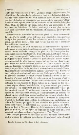 [ VOUTES
       ]                            - f)l -              [ CONSTRUCTION
                                                                   ]
onfit desvoûtes arcsd'ogive.
               en          Quelques
                                  chapiteaux
                                           provenant
                                                   des
démolitionsfurent replacés,
                          notamment
                                  dansle collatéralde l'abside.
Cet historique sommaire fait voir combien alors on était disposé à
profiter de toutes les ressources que présentait le nouveau système
d'archite?ture à peine ébauché. La construction de l'abside de l'église
Notre-Dame de Chàlons-sur-Marne est de très-peu postérieure à celle
du chSur de Saint-Rémi de Reims, mais déjà elle est plus savante:
on y sent encore bien des tâtonnements, et cependant le progrès est
sensible.
   Nousdevonsici reprendre les chosesde plus haut. Nous avonsdécrit
la voûte d'arête simple élevée entre des murs parallèles, et nous avons
indiqué les premiers efforts des architectes pour la construire et la
maintenir sur ses piles. Il nous faut revenir sur nos pas et examiner
les variétés   de ces voûtes.
   Dès le xie siècle, on avait entouré déjà les sanctuaires des églises de
 collatéraux avecou sanschapellesrayonnantes fvoy. AHCHITECTUBE      RELI-
GIEUSE).  Cette méthode, étrangère au plan de la basilique primitive,
 avait causéaux constructeurs plus d'un embarras. L'antiquité romaine
 ne laissait rien de pareil. Certainement les Romains avaient fait des
 portiques sur plan circulaire ; mais ces portiques (s'ils étaient voûtés)
 secomposaientde piles épaisses supportant un berceau dans lequel
pénétraient des demi-cylindres formant les voûtes d'arête, ou une
 suite de berceaux rayonnants poséssur des arcs ou même des plates-
bandesappareillées,ainsi qu'on le voit encoredansles arènesde Nîmes.
Maisles Romainsn'avaientpoint eu l'idée deposer desvoûtes d'arête sur
des portiques formés de colonnes monocylindriques isolées, car cela
ne pouvait s'accorder avec leur systèmede stabilité inerte. Ce que les
Romains n'avaient point fait, en cela comme en beaucoup d'autres
choses,les constructeurs de l'époqueromane le tentèrent. Ils voulurent
entourer les sanctuaires de leurs églises de portiques ou bas côtés
concentriques à la courbe de l'abside, et ajourer autant que possible
cesportiques en supportant par des colonnes isolées les voûtes qui
les devaient couvrir. Primitivement, comme par exemple dans les
églisesde l'Auvergne et du Poitou, ils se contentèrent d'un berceau sur
plancirculaire, pénétrépar lesarcs bandésd'une colonne àl'autre. Pour
contre-buter la poussée de cesberceaux à l'intérieur, ils comptèrent
d'abord sur la charge qui pesait sur les colonnes, puis sur la forme cir-
culaire de l'abside, qui opposait à ces pousséesune grande résistance.
Ainsi sont voûtés les collatéraux des absides des églises de Notre-
Dame du Port à Clermont, d'Issoire, de Saint-Nectaire, de Saint-Savin
près de Poitiers, etc. La figure 35 explique ce mode sans qu'il soit
nécessaire plus grandsdéveloppements (Voy. VOUTE.)
          de                               '.
  Mais lorsque, pendant le xne siècle, les constructeurs eurent intro-
duit le systèmede voûtesen arcs d'ogive, ils voulurent naturellement
 1 Bas côté du chSur de Notre-Dame du Port à Clermont.
 