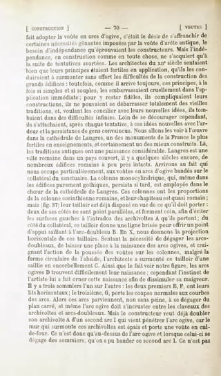 L CONSTRUCTION
         J                       - 70 -                          [ VOUTKS
                                                                       |
faitadopter voûte arcs
          la     en   d'ogive,
                             c'étaitle désir s'affranchir
                                           de          de
certainesnécessitéRuantes imposées la voûte d'arêteantique, le
                                 par
besoin d'indépendance
                    qu'éprouvaient constructeurs.Maisl'indé-
                                 les
pendance, construction
        en           comme toutechose, s'acquiert
                         en          ne         qu'à
la suite de tentatives avortées. Les architectes du xne siècle sentaient
bien queleurs principes étaientfertiles en application,qu'ils les con-
duiraient à surmonter sans effort les difficultés de la construction des
grandsédifices: toutefois,commeil arrive toujours, cesprincipes,à la
fois si simpleset si souples,les embarrassaientcruellementdansl'ap-
plication immédiate; pour y rester fidèles, ils compliquaient leurs
constructions,ils ne pouvaientse débarrasser  totalementdesvieilles
traditions, et, voulant les concilier avecleurs nouvelles idées, ils tom-
baient dans des difficultés infinies. Loin de se décourager cependant,
ils s'attachaient,
                 aprèschaque
                           tentative,à cesidéesnouvellesavecl'ar-
deur et la persistancede gens convaincus. Nous allons les voir à l'Suvre
dans la cathédrale de Langres, un des monuments de la France le plus
fertiles en enseignements,et certainement un des mieux construits. Là,
les traditions antiques ont une puissanceconsidérable. Langres est une
ville romaine dansun payscouvert, il y a quelquessièclesencore,de
nombreuxédifices romains à peu près intacts. Arrivons au fait qui
nous occupe particulièrement, aux voûtes en arcs d'ogive bandés sur le
collatéral du sanctuaire.La colonne monocylindrique, qui, même dans
les édificespurement gothiques, persista si tard, est employée dans le
chSur de la cathédrale de Langres. Ces colonnes ont les proportions
de la colonne corinthienne romaine, et leur chapiteauestquasi romain ;
mais (fig. 37) leur tailloir est déjà disposé en vue de ce qu'il doit porter :
deux de sescôtés ne sont point parallèles, et forment coin, afin d'éviter
les surfaces gauches à l'intrados des archivoltes A qu'ils portent ; du
côtédu collatéral, ce tailloir donne une ligne brisée pour offrir un point
d'appui saillant à l'arc-doubleau B. En X, nous donnons la projection
horizontale de ces tailloirs. Sentant la nécessité de dégager les arcs-
doubleaux, de laisser une place à la naissancedes arcs ogives, et crai-
gnant l'action de la poussée des voûtes sur les colonnes, malgré la
forme circulaire de l'abside, l'architecte a surmonté ce tailloir      d'une
saillie en encorbellement G. Ainsi que le fait voir notre figure, les arcs
ogivesD trouventdifficilement leur naissance cependant
                                           ;         l'instinct de
l'artiste lui a fait orner cette naissanceafin de dissimuler sa maigreur.
Il y a trois sommiersl'un sur l'autre : lesdeuxpremiers E, F, ont leurs
lits horizontaux le troisième,G,portelescoupes
                ;                                normalesauxcourbes
desarcs. Alors cesarcs parviennent,non sanspeine, à sedégagerdu
plan carré, et même l'arc ogive doit s'incruster entre les claveaux des
archivolteset arcs-doubleaux.
                            Mais le constructeurveut déjà doubler
son archivolte d'un second I qui vient pénétrerl'arc ogive,carie
              A            arc
mur qui surmontecesarchivoltesest épaiset porte une voûteen cul-
de-four. n'estdoncqu'au-dessus l'areogive lorsque
       Ce                   de           et     celui-cise
dégage sommiers,
      des         qu'onapu bander second 1.Cen'estpas
                                  ce        arc
 