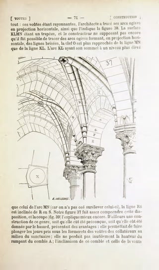 [ VOUTKS  ]                 - 7l                   [ CONSTRUCTION ,
tout : cesvoûtesétant rayonnantes,
                                 l'architectea tracé sesarcs ogives
en projectionhorizontale,
                        ainsiquel'indiquela figure38.La surface
KLMN étant un trapèze, et le constructeur ne supposant pas encore
qu'il fût possible tracerdesarcs ogives
                 de                        formant, en projectionhori-
zontale,deslignes brisées,la clef 0 est plus rapprochée U ligne MX
                                                        de
quede la ligne KL. L'arc KL ayantson sommetà un niveauplus élevé




quecelui del'arc MN(car on n'a pasosé surélevercelui-ci),la ligne RS
est.inclinée de R en S. Notre figure 37 fait assezcomprendre celle dis-
position,et lacoupe(fig.39)l'expliquemieuxencore.D'ailleursunecon-
struction de ce genre, soit qu'elle eût été préconçue, soit qu'elle eût été
donnéeparle hasard,présentaitdesavantages elle permettaitde faire
                                        :
plonger les jours pris sous les formerets des voûtes des collatéraux au
milieu du sanctuaire; elle ne perdait pas inutilement la hauteur du
rampant du comble A ; l'inclinaison de ce comble et celle de la voûte
 