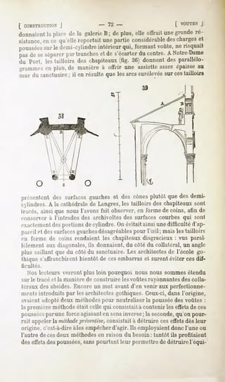 [ COWSTRUCTION
             J             - 72 -                    [ VOUTESJ
donnaient placede la galerie ; de plus,elleoffraitunegrande
         la                  B                             ré-
sistance, ce qu'ellereportaitunepartieconsidérable charges
       en                                          des      et
poussées ledemi-cylindre
      sur             intérieur formant
                              qui,    voûte, risquait
                                           ne
pasde seséparer tranches de s'écarter centre.A Notre-Dame
              pur      et           du
du Port, les tailloirs des chapiteaux(fig. 36) donnent des parallélo-
grammes plan,de manièreà offrir une assiette
      en                                   assez
                                               épaisse
                                                     au
mur du sanctuaire il en résulte que lesarcs surélevés cestailloirs
                ;                                   sur




|.i .-sentent des surfacesgaucheset des cônesplutôt que des demi-
exlindres. A la cathédrale de Langres, les tailloirs des chapiteaux sont
Irares, ainsique nous l'avonsfait observer,en forme de coins, afin de
conserver à l'intrados des archivoltes des surfaces courbes qui sont
exactementdesportions de cylindre. On évitait ainsi une difficulté d'ap-
pareil et des surfacesgauchesdésagréables pour l'Sil; mais les tailloirs
en forme de coins rendaient les chapiteaux disgracieux : vus paral-
lèlement aux diagonales,ils donnaient, du côté du collatéral, un angle
plus saillant quedu côtédu sanctuaire.Les architectes l'école go-
                                                     de
thique s'affranchirent bientôt de ces embarras et surent éviter ces dif-
ficultés.
  Nos lecteurs verront plus loin pourquoi nous nous sommesétendu
sur le tracé et la manière de construire les voûtes rayonnantesdes colla-
téraux desabsides.Encoreun mot avantd'en venir auxperfectionne-
mentsintroduits par lesarchitectesgothiques.Ceux-ci,
                                                   dansl'origine,
avaient adopté deux méthodespour neutraliser la pousséedes voûtes :
la première méthode était celle qui consistait à contenir les effets de ces
poussées
       parune forceagissant sensinverse la seconde,
                          en           ;          qu'on pour-
rait appeler la méthode
                      préventive,
                                consistait à détruire ces effets dès leur
origine, c'est-à-dire
                    aies empêcher
                                d'agir.Ils employaient
                                                     doncl'une ou
l'autre decesdeux méthodes raison du besoin: tantôt ils profitaient
                            en
deseffets poussées, pourtant permettre détruirel'équi-
        des      sans      leur      de
 