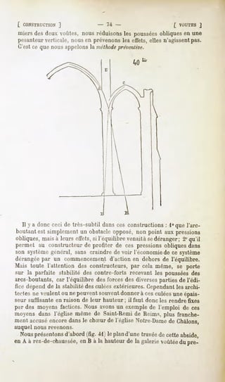 [ CONSTRUCTION  ]             - Ti -                         [ VOUTES J
miers des deux voûtes, nous réduisons les poussées obliques en une
pesanteur verticale, nous en prévenons les effets, elles n'agissentpas.
C'est ce que nous appelons la méthodepréventive.




  Il y a donc ceci de très-subtil dansces constructions: i°que l'arc-
boutantest simplementun obstacleopposé,non point aux pressions
obliques, mais à leurs effets, si l'équilibre venait à sedéranger; 2° qu'il
permet au constructeur de profiter de ces pressions obliques dans
son système général, sans craindre de voir l'économie de ce système
dérangée par un commencement d'action en dehors de l'équilibre.
Mais toute l'attention des constructeurs,par cela même, se porte
sur la parfaite stabilité des contre-forts recevant les poussées des
arcs-boutants, car l'équilibre des forces des diverses parties de l'édi-
fice dépend de la stabilité des culées extérieures. Cependantles archi-
tectesne veulentou ne peuventsouventdonnerà cesculéesuneépais-
seur suffisante   en raison de leur hauteur;   il faut donc les rendre fixes
par des moyens factices. Nous avons un exemple de l'emploi de ces
moyens dans l'église même de Saint-Rémide Reims, plus franche-
ment accuséencoredansle chSur de l'église Notre-Dame Chàlons,
                                                   de
auquel nous revenons.
  Nous présentons
                d'abord 4l ) le plan
                       (fig.        d'unetravée cetteabside,
                                               de
en A à rez-de-chaussée,B à la hauteur la galerie
                     en              de         voûtée pré-
                                                     du
 