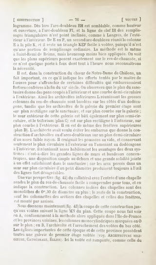 [ CONSTRUCTION
         ")                        - 70-                        [ VOUTES
                                                                      ]
logramnie. Dès lors l'arc-doubleau EH est semblable, comme hauteur
et ouverture, à l'arc-doubleau FI, et la ligne de clef IH des remplis-
sagestriangulaires n'est point inclinée, commeà Langrès,de l'exté-
rieur ii l'intérieur.   De E en F, un secondarc-doubleau réunit la colonne
E à la pile K, H il reste un triangleKEFfacile à voûter,puisqu'il n'est
qu'une portion de remplissageordinaire. La méthodeest la même
a Saint-Kemi de Hrims, mais beaucoup moins bien appliquée. On voit
queles plans supérieursposentexactementsur le rez-de-chaussée,
                                                            si
ce n'est quelque porte à faux dont tout à l'heure nous reconnaîtrons
la nécessité.
  11est, dans la construction du clneur de Notre-Dame de Châlons, un
fait important, en ce qu'il indique les efforts tentés parle maître de
heuvre pour s'affranchirde certainesdifficultés qui embarrassaient
fort sesconfrères iilatin du xne siècle. On observera que le plan du sanc-
tuaire donne despans coupés&l'intérieur et une courbe demi-circulaire
a l'cxléi-ieur. Ainsi les archivoltes inférieures L réunissant les grosses
colonnes du rez-de-chaussée        sont bandées sur les côtés d'un dodéca-
gone, tandis que les archivoltes de la galerie du premier étage sont
sur plan rectiligne sur le sanctuaire, et sur plan courbe sur la galerie ;
le mur extérieur de cette galerie est bâti également sur plan semi-cir-
culaire, et le triforium (plan G) est sur plan rectiligne à l'intérieur, sur
plan courbe à l'extérieur. Il en est de même des fenêtres supérieures
 plan D). L'architecte avait voulu éviter les embarras que donne la con-
struction d'archivoltes ou d'arcs-doubleaux sur un plan demi-circulaire
d'un assezfaible rayon. Il craignait les pousséesau vide, et conservant
seulement le plan circulaire à l'extérieur en l'amenant au dodécagone
a l'intérieur, il réunissait assezhabilement les avantagesdes deux sys-
tèmes: c'est-à-dire les grandes lignes de murs et bandeaux concen-
triques, une disposition simple au dehors et une grande solidité jointe
à un etfel satisfaisant dans le sanctuaire ; car les arcs percés dans un
mur sur plan circulaire d'un petit diamètre produisent toujours à l'Sil
des lignes fort désagréables.
  Une vue perspective tig. 42) du collatéral avecl'entrée d'une chapelle
rendra le plan du rez-de-chaussée  facile à comprendre pour tous, et en
indique la construction. Les colonnes isolées des chapelles sont des
monolithes de 0"',30 de diamètre au plus : le reste de la construction,
sauf les colonnettes des arêtiers des chapelles et (elles des fenêtres,
est monté par assises.
  Xousdonnonsmaintenant(fig. la coupede cetteconstructionjus-
                               43)
qu'auxvoûtessuivantla ligne MX du plan. Cette coupenous fait voir
en A, conformément la méthodealors appliquée
                    à                          dansl'Ile-de-France
et lesprovincesvoisines,lescolonnesnionocxImdriquesmarquées 0 en
sur le plan ; en B, l'archivolte et l'arrachement des voûtes du bas côté.
Leséglises
         importantes cetteépoque de cetteprovince
                   de          et               possèdent
toutes une galerie de premier étage voûtée oy. ARCHITECTURE
                                                          RELI-
GIEUSE,
    CATIILURALE, Ici la voûte rampante,
            ÉGLISE).        est      comme du
                                         celle
 