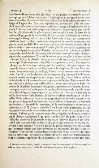 [ VOUTES   ]                    - 79 -                 [ CONSTRUCTION  ]
l'archivolte D, monte saclef plus haut, ce qui permet d'ouvrir de grands
jours propresà éclairer le chSur. Le triforium E, occupantun espace
assezconsidérable entre la clef des archivoltes de la galerie de premier
étageet l'appui des fenêtres supérieures,permet d'établir un com-
ble F sur cette galerie avec pente suffisante, malgré l'inclinaison de la
voûte G.Examinons cette coupe avecattention. Nousvoyons que le tail-
 loir du chapiteau de la pile A reçoit en encorbellement la base de la
 colonne H qui porte la nervure de la voûte ; cette colonnette et les deux
autres qui la flanquent et portent les formerets ne font pas corps avec
la bâtisse (voy. le plan), mais sont composéesde grands morceaux de
 pierre posésen délit. Il en est de même des colonnettes adossées la    de
galerie et dela colonne engagée Ainsi la pile à la hauteur de la galerie est
                                  I.
un parallélipipède composé d'assises et entouré de colonnes en délit
 commede chandelles charpente,afin d'obtenir du roidesousles charges
                       de
etpousséessupérieures.11 est de même pour cespiles à la hauteur du
                             en
triforium E (voy. le plan C) : le noyau est monté en assises,et les colon-
 nettes qui l'entourent sur trois côtés sont poséesen délit. Les grandes
colonnettes de tête sont reliées, par des bandeaux formant bagues,au
corps de la construction, par leur baseet le chapiteau K sous les som-
miers. Pour maintenir ce quillage, il fallait avoir recours aux arcs-bou-
tants. Onvoit, dans le plan du rez-de-chaussée 41), que l'architecte,
                                                   (fig.
 voulant ouvrir ses chapelles autant que possible, n'avait fait en arrière
 de la pile de tête K qu'une cloison de pierre fort légère. Il ne pouvait éle-
ver sur cette cloison une culée pleine; aussi avait-il contre-buté les
voûtes de la galerie du premier étagepar un premier arc-boutant L (voy.
la coupe), reportant cette pousséesur la culée éloignée du mur de la ga-
lerie. Mais l'espacelui manquait à l'extérieur, et il ne voulait pas que la
saillie des contre-forts dépassâtla ligne circulaire enveloppant les cha-
pelles.Cetteculée était donc assezpeu profonde et hors d'état derésister
à la pousséedu grand arc-boutant. Au lieu donc de faire naître le grand
arc-boutant à l'aplomb du parement M, le constructeur a avancécette
naissanceen 0. Il obtenait ainsi de 0 en Pune culée puissante, et, s'il
chargeaitles reins de l'arc-boutant inférieur L, celui-ci était rendu très-
résistant d'abord par la largeur extraordinaire qui lui estdonnée, ensuite
par la charge supérieure R qui pèse sur la culée. De plus, pour éviter
l'effet despousséesde la grande voûte entre l'arrivée du grand arc-bou-
tant S et la naissancedes voûtes T, il a posé sur le mur extérieur du tri-
forium E une colonne V en délit qui roidit parfaitement cet espace,ainsi
que pourrait le faire une forte chandellede charpente. De plus, sous ce
sommier T qui forme linteau dans le triforium et qui déborde quelque
peu à l'extérieur, l'architecte a bandé un arc Q qui étaye puissamment
tout le systèmesupérieur de la construction ' et donne même une plus

  1 Cesarcs ont été détruits depuis, et remplacés par des maçonneries et du bois lorsqu'on
refit les couvertures, xv" siècle. Il serait tempsde penser à les replacer.
                     au
 
