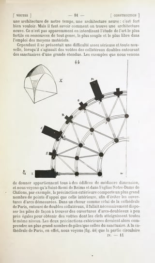 [ VOUTES ]                    - 81                 [ CONSTRUCTION  ]
une architecture de notre temps, une architecture neuve: c'est fort
bien vouloir.   Mais il faut savoir comment    on trouve une architecture
neuve.Ce n'est pas apparemment en interdisant l'étude de l'art le plus
fertile en ressources de tout genre, le plus souple et le plus libre dans
l'emploi des moyens matériels.
   Cependantil se présentait une difficulté assezsérieuse et toute nou-
velle, lorsqu'il s'agissait des voûtes des collatéraux doubles entourant
dessanctuaires
             d'une grandeétendue.Lesexemples nousvenons
                                           que




de donner appartiennent tous à des édifices de médiocre dimension,
et nous voyonsqu'à Saint-Rémi de Reims et dans l'église Notre-Damede
Châlons,par exemple, la précinction extérieure comporte un plus grand
nombre de points d'appui que celle intérieure, afin d'éviter les ouver-
tures d'arcs démesurées.   Dans un chSur      comme celui de la cathédrale
deParis, entouré de doubles collatéraux, il fallait nécessairementdispo-
ser les piles de façon à trouver des ouvertures d'arcs-doubleaux à peu
près égalespour obtenir des voûtes dont les clefs atteignissent toutes
le même niveau. Les deux précinctions extérieures devaient alors com-
prendre un plus grand nombre depiles'que celles du sanctuaire.A la ca-
thédrale de Paris, en effet, nous voyons (fig. 44) que la partie circulaire
                                                         iv.   -   11
 