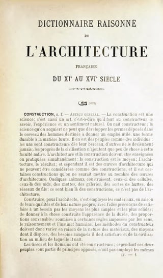 DICTIONNAIRE RAISONNÉ
                                          DE




    L'ARCHITECTURE
                                     FRANÇAISE


                   DU XIe AU XVIe SIÈCLE




   CONSTRUCTION, s. f. -APERÇU GÉNÉRAL. La construction
                                      --                                           est une
science; c'est aussi un art, c'esl-a-dire qu'il faut au conslruclenr                     le
savoir, l'expérience et un sentiment naturel, (in nail constructeur; la
sciencequ'on acquiert ne peut que développerles germesdéposésdans
le cerveau des hommes destinés à donner un emploi utile, une forme
durable à la matière brute. Il en est des peuples comme des individus :
les uns sont constructeurs         dès leur    berceau,   d'autres    ne le deviennent
jamais;, les progrèsde la civilisation n'ajoutent que peu de chosea cette
faculté native. L'architecture et la construction doivent être enseignées
ou pratiquées simultanément : la construction est le moyen; l'archi-
tecture, le résultat; et cependant il est des u-uvres d'architecture qui
ne peuvent être considérées comme des constructions, et il est cer-
taines constructions qu'on ne saurait mettre au nombre des Suvres
d'architecture. Quelques animaux construisent, ceux-ci des cellules,
ceux-là des nids, des mottes, des galeries, des sorte-, de huttes, des
réseaux de fils : ce sont bien là des constructions, ce n'est pas de l'ar-
chitecture.
   Construire, pour l'architecte, c'est employer les matériaux, en raison
de leurs qualités et de leur nature propre, avec l'idée préconçuede sali>-
faire à un besoin par les moyens les plus simples et les plus solides;
de donner à la chose construite l'apparence de la durée, des propor-
tions convenable-;soumisesa certaines règles imposées par les sens,
le raisonnement    et l'instinct     humains.     Les méthode-,       du constructeur
doivent donc varier en raison de la nature des matériaux, des moyens
dont il dispose, des besoins auxquels il doit satisfaire et de la civilisa-
tion au milieu de laquelle il nail.
   Les Grecset les Romains ont été constructeurs ; cependant cesdeux
peuples sont partis de principes opposés,n'ont pasemployé les mêmes
                                                                     iv.   -   i
 