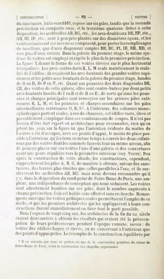 [ CONSTRUCTION
         ]                           - 82 -                           [ VOUTES
                                                                            ]
du sanctuaire,bâtievers1165,
                           reposesur sixpiles,tandisquela seconde
précinction en comporteonze,et la troisième quatorze.Grâceà cette
disposition,lesarchivoltes
                         AB,BG,etc., lesarcs-doubleaux EF,etc.,
                                                      DE,
GH,HI, 1P, etc., sont à peu près plantés sur des diamètres égaux, et les
( iù 1rsréunissant cesarcsne secomposent,pour porter lesremplissages
de moellons, que d'arcs diagonaux simples BE, EC, FI, IE, EH, HD, et
inm plus d'arcs croisés. Dansla galerie du premier étage,le même sys-
Imip ilr <lûtes est employé et répète le plan de la première précinction.
La ti^u iv X donne la forme de ces voûtes élevées sur le plan horizontal
triangulaire. Les gros contre-forts K, L, M seuls maintiennent la stabi-
lité de l'édifice ; ils reçoivent les arcs-boutants des grandesvoûtes supé-
rieures et les petits arcs-boutants de la galerie du premier étage, bandés
de G en D, de P en F, etc. Quant aux pousséesdes deux diagonalesBE,
CE, des voûtes de cette galerie, elles sont contre-butées par deux petits
arcs-boutantsbandésde I en E et de H en E ; de sorte qu'ainsi les pous-
séeset charges principales sont renvoyéessur les grosses piles exté-
rieures K, L, M, et les poussées et chargessecondaires sur les piles
intermédiaires extérieures 0, R, S '. A l'intérieur,      des colonnes mono-
cylindriques portent seules,à rez-de-chaussée, édifice vaste,élevéet
                                                 cet
passablementcompliqué danssescombinaisons de coupes.Il n'est pas
besoin d'être fort expert en architecture pour reconnaître, rien qu'en
jdant les yeux sur la figure 44, que l'intention évidente du maître de
l'a'iivre a été d'occuper, avecsespoints d'appui, le moins de place pos-
sible à.l'intérieur, qu'il a tenu en même temps à couvrir les deuxcollaté-
raux par des voûtes dont les sommetsfussent tous au même niveau,afin
de pouvoir placer sur cesvoûtes l'aire d'une galerie et des couvertures
ayant une pt-nU-régulière vers le périmètre extérieur (voy. VOUTE).   Peu
après la construction de cette abside, les constructeurs, cependant,
rapproclifi-i'iii   les piles A, B, G, de manière à obtenir, autour des sanc-
tuaires, des travéesplus étroites que celles parallèles à l'axe, et ils sur-
élevèrentles archivoltesAB, BG; mais nous devonsreconnaîtrequ'il
y a, dans la disposition du rond-point de Notre-Damede Paris, une am-
pleur, une indépendance de conception qui nous séduisent. Les voûtes
sont adroitementbandées ces piles, dont le nombre augmente
                       sur                               à
chaqueprécincfion. Gelaest habile sanseffort et sansrecherche. Remar-
quonsaussiquelesvoûtesgothiques  seulespermettaientl'emploi dece
mode,et queles premiersarchitectes les appliquèrentà leurs con-
                                  qui
t-li actionsdurent immédiatement tirer tout le parti possible.
                               en
  Dansl'espacede vingt-cinq ans, les architectes de la fin du XH siècle
étaient
      doncarrivésà obtenirlesrésultats avaient la préoccu-
                                     qui     été
pation de leurs prédécesseurs
                            pendant l'époqueromane, savoir: de
voûterdesédificeslarges élevés, ne conservant l'intérieurque
                       et     en            à
despointsd'appui
               grêles. triomphe la construction
                      Le       de              équilibréepar
 1 II est entenduque nous ne parlonsici que de la constructionprimitive du chSur de
Notre-Dame Paris,avant construction chapelles
         de          la           des       rayonnantes
 