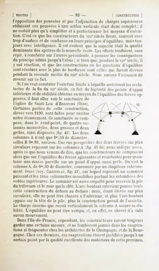[ VOUTES   ]                      - 83 -                [ CONSTRUCTION   ]
l'opposition des poussées et par l'adjonction de chargessupérieures
réduisant ces pousséesà une action verticale était donc complet ; il
ne restait plus qu'à simplifier et à perfectionner les moyens d'exécu-
tion. C'est ce que les constructeurs du xmesiècle firent, souvent avec
trop d'audace et de confiance en leurs principes d'équilibre, mais tou-
jours avec intelligence. Il est évident que la sagacité était la qualité
dominante des apôtres de la nouvelle école. Les efforts tendaient, sans
 répit, à renchérir sur l'Suvre précédente, à pousser les conséquences
 du principe admis jusqu'à l'abus ; si bien que, pendant le xivesiècle, il
 y eut réaction, et que les constructions où les questions d'équilibre
 sont résolues avec le plus de hardiesse sont celles qui furent élevées
 pendant la seconde moitié du xin" siècle. Nous aurons l'occasion de
revenir    sur ce fait.
  Si l'on veut constater l'extrême limite à laquelle arrivèrent les archi-
tectes de la fin du xnesiècle,en fait de légèretédespoints d'appui
intérieurs et de stabilitéobtenueaumoyende l'équilibre desforcesop-
posées,il faut aller voir le sanctuaire de
l'église de Saint-Leu d'Esserent (Oise).
Certaines parties de cette construction,
élevée vers 1190, sont faites pour exciter
notre     étonnement.     Ce sanctuaire   se com-
pose, dans le rond-point, de quatre co-
lonnes monostyles, deux grosseset deux
grêles, ainsi disposées(fig. 45). Les deux
colonnes A n'ont que Om,50 diamètn-,
                             de
cellesB Om,85,
            environ.Unevue perspective deux travées plan
                                      des          sur
circulaire reposant sur les colonnes A (fig. 43 bis] nous indique asse/,
aprèscequenousvenons dire, queles constructeursne comptaient
                    de
alors que sur l'équilibre des forces agissanteset résistantes pour main-
tenir une masse pareille sur un point d'appui aussi grêle. On voit la
colonne A, de Om,50 diamètre, couronnée par un chapiteau exlrenie-
                      de
ment évasé(voy. CHAPITEAU, 21), sur lequel reposent un sommier
                               fig.
puissantet les trois colonnettes monolithes portant les retombées des
voûtes supérieures. Le sommier est assezempatté pour recevoir la pile
dutriforium elle mur qui le clôt. L'arc-boutant extérieur poussetoute
cette construction du dehors au dedans; mais, étant élevée sur plan
circulaire, elle ne peut être chasséeà l'intérieur, et plus L'arc-boutant
appuie sur la tête de la pile, plus la construction prend de l'assiette.
La charge énorme que reçoit verticalement la colonne A assuresasta-
bilité. L'équilibre ne peut être rompu, et, en effet,ce chevetn'a subi
aucun     mouvement.

   Dans l'Ile-de-France, cependant, les constructeurs surent toujours
garder une certaine mesure, et ne tombèrent jamais dans les exagéra-
tions si fréquentes chez les architectes de la Champagneet de la Bour-
gogne. Chezcesderniers, cesexagérationsétaient justifiées jusqu'à un
certain point par la qualité excellente des matériaux de cette province.
 