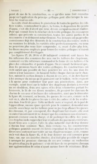 [ VOUTES ]                     - 85 -               [ CONSTRUCTION]
point de vue de la construction, en ce qu'elles nous font connailre
jusqu'où l'application du principe gothiquepeut aller lorsque la ma-
tière   lui   vient    en aide.

   La voûte étant désormais le générateur de toutes les parties des édi-
fices voûtés, commandant la place, la l'orme, la disposition des points
d'appui, c'est elle d'abord que nous devons scrupuleusement éludier.
Pour qui connaît bien la structure de la voûte gothique, les ressources
infinies que présente sa construction, loules les autres parties de la
maçonnerie s'en déduisent naturellement. Nos lecteurs ont pu prendre
connaissancedéjà des éléments de la construction des voulez : reste à
en examiner les détails, les variétés et 4esperfectionnements, car nous
ne pourrions plus nous faire comprendre, si, avant d'aller plus loin,
les divers moyens employés pour fermer les yoùles gothiques n'élaient
pas complètement développés.
   Les figures 2", 2X, 2Hbis et 29 indiquent comment sont tracés les
lits inférieurs des sommiers des arcs sur les tailloirs des chapiteaux,
comment         ces lits   inférieurs    commandent    la forme   de ces tailloirs   et la
placedes colonnettes et points d'appui. On reconnaît facilement que,
dans les premiers tracés des voûtes gothiques, les constructeurs ont
évité autant que possible de faire pénétrer les arcs les uns dans les
autres à leur naissance; ils faisaient tailler chaque claveau sur le chan-
tier, suivant la section donnée à chacun de ces arcs, et ils cherchaient
à les arranger du mieux qu'ils pouvaient sur le tailloir, en les rognant
à la queue pour conformer leur pose aux pénétrations. Ainsi, par
exemple, ayant tracé sur le tailloir             des chapiteaux destinés à receoir
un arc-doubleau, doux arcs ogives et les deux colonnettes portant les
l'oimerets, le lit de ces divers membres, ils posaient les claveaux de
chacun de ces arcs et les bases des colonnettes, ainsi que le démontre
la figure -if>,écornant, au besoin, les queues de ces arcs, comme on le
voit en A, afin de les placer les uns à côté des autres et de les renfer-
mer dans leur lit de pose. Cette méthode naïve n'exigeait, de la part de
l'appareilleur, aucuneépure spéciale pour le sommier, demandait une
assiette assezlarge sur les tailloirs pour ne pas trop affamer les queues
des claveaux, et, par conséquent, des chapiteaux fort évasés;elle avait
en outre l'inconvénient de ne donner que des sommiers sansrésistance,
pouvant s'écraser sousla charge, et de prolonger les effets des pous-
séestrop basou de rapprocher leur résultante desparementsextérieurs.
Ayant trois arcs à poser, l'idée la plus naturelle était de leur donner
a chacun        leur    sommier.        Mais, dans certains   cas, les constructeurs
gothiques primitifs avaient été forcés cependant de faire pénétrer les
divers arcs soutenant une voûte sur un chapiteauunique, isole, comme
on le voit dans la figure 42, et de leur donner un seul sommier pour
tous ; car, sur ces assiettes étroites, il n'était plus possible de songer
à arranger les premiers claveaux de ces arcs comme on enchevêtre
les piècesd'un jeu de patience : c'eût été faire de cespremiers claveaux
une agglomération de coins n'ayant aucune force de résistance. D'ail-
 