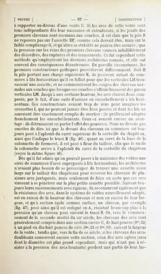[ VOUTES ]                     - 87 -                [ CONSTRUCTION  ]
à supporter au-dessus d'une voulu G. Si les arcs de cette voûte sont
tous indépendants dès leur naissanceet extradossés,si les joints des
premiers claveaux sont normaux aux courbes, il est clair que la pile B
ne reposera pas sur l'assiette EF, comme cela devrait être, mais sur le
faible remplissageG,et qu'alors sastabilité ne pourra être assurée; que
la pression sur les reins des premiers claveaux causera infailliblement
des désordres,des ruptures et des écrasements.Cefut cependantcette
mélhode qu'employèrent les derniers arrhilcctes romans, et elle eut
souvent des conséquencesdésastreuses.En pareille rirnmstance, les
premiers constructeurs gothiques procédèrent diJl'éremment. Soit H
la pile portant une charge supérieure K, ils posèrent autant de som-
miers à lits horizontaux qu'il en fallait pour que les verticales LM trou-
vassent une assiette,et ne commencèrent les coupesdes claveauxnor-
malesaux courbesque lorsque cescourbes s'affranchissaientdes parois
verticales LM. Jusqu'à une certaine hauteur, les arcs étaient donc com-
posés, par le fait, d'une suite d'assisesen encorbellement a lits hori-
zontaux. Ces constructeurs       avaient trop de sens pour imaginer les
crossettesI, qui ne peuventjamais être bien poséeset dont les lils ne
sauraient être exactement remplis de mortier : ils préféraient adopter
franchement     les encorbellements.     Ceux-ci   avaient   encore     un   avan-
 tage : ils détruisaient en partie l'effet des poussées.Nous ne devons pas
 omettre de dire ici que le devant des claveauxou sommiers est tou-
jours posé à l'aplomb du carré supérieur de la corbeille du chapiteau,
 ainsi que l'indique le tracé B (fig. 46) ; quant au carré de la base de la
 colonnette de formeret, il est posé à fleur du tailloir, afin que le nu de
 la colonnette arrive à l'aplomb du carré de la corbeille du chapiteau
 (voyezla même figure 46).
   Dès qu'il fut admis qu'on pouvait poser à la naissancedes voûtes une
 série de sommiers d'arcs superposésà lits horizontaux, les architectes
 n'avaient plus besoin de se préoccuper de trouver une assiette assez
large sur le tailloir des chapiteaux pour recevoir les claveaux de plu-
 sieurs arcs juxtaposés, mais seulement de faire en sorte que ces arcs
vinssent à sepénétrer sur la plus petite assiette possible. Suivant tou-
jours leurs raisonnements avecrigueur, ils reconnurent également que
la résistancedes arcs, dans le systèmede voûtes nouvellement adopté.,
est en raison   de la hauteur   des claveaux   et non en raison       de leur   lar-
geur, et qu'à section égale comme surface, un claveau, par exemple
(fig. 47), posé ainsi qu'il est indiqué en A, résistait beaucoup plus à la
pression qu'un claveau posé suivant le tracé B. Or, vers le commen-
cement de la seconde moitié du xne siècle, les claveaux des arcs sont
généralementcompris dans une section carrée G, de huit pouces(0'",22)
à un pied ou dix-huit pouces de côté (Om,33 Om,50),
                                               et           suivant la largeur
de la voûte ; tandis que, vers la fin de ce siècle, si les claveauxdes arcs-
doubleaux conservent encore cette section, ceux des arcs ogives (arcs
dont le diamètre est plus grand cependant, mais qui n'ont pas à ré-
sister à la pression des arcs-boutants) perdent une partie de leur lar-
 