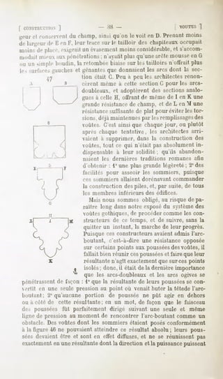f CONSTIlL-CTIilN
           ]                      -M-                                     [ OUTES
                                                                                 ]
tfciirel run-ei enl du champ,ainsi qu'on le voit on D. Prenant moins
de largeur de I'-en V, leur trace sur le tailloir des chapiteaux occupait
niiiin-. de place,exigeaitun évaseiueiit  moinsconsidérable, s'arcom-
                                                              et
ni.idail mieux aux pénétrations ; n'ayant plus qu'une arête mousseen G
ou un simple boudin,la retombéebiaisesur les tailloirs n'offrait plus
le, surfaces gauches et gênantesque donnaient les arcs dont la sec-
                        tion était G. Peu à peu les architectes renon-
                         cèrent même à cette section C pour les arcs-
                         doubleaux, et adoptèrent des sections analo-
                         gues à celle H, offrant de même de I en K une
                         grande résistance de champ, et de L en M une
                         résistancesuffisante de plat pour éviter les tor-
                         sions, déjà maintenues par les remplissagesdes
                         voûtes. C'est ainsi que chaque jour, ou plutôt
                         après chaque tentative, les architectes arri-
                         vaient à supprimer, dans la construction des
                         voûtes, tout ce qui n'était pas absolument in-
                         dispensable a leur solidité; qu'ils abandon-
                         naient   les   dernières       traditions   romanes   afin
                         d'obtenir : 1°une plus grande légèreté; 2° des
                         facilités pour asseoir les sommiers, puisque
                         ces sommiers       allaient    dorénavant    commander
                         la construction des piles, et, par suite, de tous
                         les membres       inférieurs     des édifices.
                           Mais nous sommes obligé, au risque de pa-
                         raître long dans notre exposédu système des
                         voûtes gothiques, de procéder comme les con-
                         structeurs de ce temps, et de suivre, sans la
                         quitter un instant, la marche de leur progrès.
                         Puisque ces constructeurs avaient admis l'arc-
                         boutant, c'est-à-dire une résistance opposée
                         sur certains points aux pousséesdesvoûtes, il
                         fallait bien réunir cespousséeset faire que leur
                         résultante n'agît exactementque sur ces points
                     u
                         isolés; donc.il était de la dernièreimportance
                         que les arcs-doubleaux et les arcs ogives se
pénétrassent façon: 1°que la résultantede leurs poussées con-
           de                                          se
eilit en une seule pression au point où venait buter la têtede l'arc-
houlant: 2° qu'aucune portion de poussée ne pût agir en dehors
ou à côté de cette résultante; en un mot, de façon que le faisceau
des poussées fût parfaitement dirigé suivant une seule et même
ligne de pression au moment de rencontrer l'arc-boutant comme un
obstacle.Desvoûtesdont les sommiersétaient posésconformément
à la figure 46 ne pouvaientatteindre ce résultat absolu; leurs pous-
sées devaientêtre et sont en effet diffuses,et ne se réunissent pas
exactement unerésultantedont la direction et la puissance
             en                                             puissent
 
