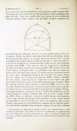[ CONSTRUCTION
         ]                              - 90 -                              [ OUTES
                                                                                   ]
le secondcentre de l'arc-doubleau, et traçons la seconde branche EG.
C'estainsi que sont tracésles arcs despremièresvoûtesgothiquessur
plan barlong'. Doncles courbes arcs ogiveset arcs-doubleaux
                             des
étant les mômes, leurs coupes sont pareilles et leurs sommiers ne




présentent aucunedifficulté de tracé. Voyonsmaintenantà tracer ces
sommiers.Soient(fig. 48 bis)AB la directrice de l'arc-doubleau,
                                                              ACles
directrices desarcsogives À estposé sur le nu du mur. De ce poinl
A, prenant sur la ligne AB une longueur ADégaleà l'épaisseurdu cla-
veau de l'arc-doubleau, et considérant AD comme rayon, nous formons
le demi-cercle D'DD". Nous traçons alors la coupe de l'arc-doubleau
sur plan horizontal.Noustirons deux parallèles auxdirectrices AC
                                               EF
d'arcs ogives,en laissantentre ces parallèles une distanceégaleà la
largeur desclaveaux d'arcs ogives. sont lesprojectionshorizontales
                                 Ce
des arcs ogives.Prenantles points G de rencontre des lignes d'axes
des arcs ogives avec la demi-circonférence D'DD' comme l'intrados
des arcs ogives, nous traçons la coupe de ces arcs ogives sur plan
horizontal. Nous avons alors le lit inférieur du premier sommier. Dans
les vides qui restent entre la demi-circonférence D'DD" et les arcs ogi-
ves enH, nousfaisons passerles colonnettes qui sont destinéesà porter
les formerets. Le contour du lit inférieur du premier sommier obtenu,
nous pouvons tracer (seulement alors) le tailloir du chapiteau, soit en
retour d'équerre, comme l'indique 1KL, soit en étoile, comme l'indi-
que l'K'L'. Sous ces tailloirs, on peut ne mettre qu'un seul chapiteau
et une seule colonne M, puisque notre intention est de réunir autant
que possible les arcs en un faisceau étroit. Ce chapiteau, qui est une
console, une pierre en encorbellement soulagéepar la colonne isolée,
fait sortir trois corbeilles d'un astragale unique. 11nous faut rabattre
  i On remarquera, en effet, que ces premières voûtes sont, comparativement à celles
«lu milieu du xin" siècle, assez plates, et que leurs arcs-doubleaux. rapprochentdu
                                                                    se
plein cintre Plus tard, ces voûtes parurent trop peu solides ; on donna de l'aiguité aux
an-s ogives, ou bien on suréleva leur naissance, afin de pouvoir élever les clefs des arcs-
duubleaux.
 