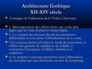 Architecture GothiqueArchitecture Gothique
XII-XIV siècleXII-XIV siècle
 Avantages de l’utilisation de la Voûte a NervuresAvantages de l’utilisation de la Voûte a Nervures
 1- Décomposition des efforts donc une voûte plus1- Décomposition des efforts donc une voûte plus
légère que la voûte d’arrête et moins rigide.légère que la voûte d’arrête et moins rigide.
 2- Le système des nervure aborde les tassements2- Le système des nervure aborde les tassements
différentiels et évite donc l’effondrement de la voûte.différentiels et évite donc l’effondrement de la voûte.
 3-Ce système permet d’unifier le mode de couverture et3-Ce système permet d’unifier le mode de couverture et
offrira une garantie de stabilité et de solidité, iloffrira une garantie de stabilité et de solidité, il
consacrera l’émergence d’édifices ambitieux etconsacrera l’émergence d’édifices ambitieux et
audacieux.audacieux.
 4- Le système à nervures permettra aussi l’élimination4- Le système à nervures permettra aussi l’élimination
du mur plein qui sera désormais un mur de remplisagedu mur plein qui sera désormais un mur de remplisage
 