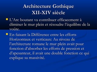 Architecture GothiqueArchitecture Gothique
XII-XIV siècleXII-XIV siècle
 L’Arc boutant va contribuer efficacement àL’Arc boutant va contribuer efficacement à
éliminer le mur plein et résoudre l’équilibre de laéliminer le mur plein et résoudre l’équilibre de la
voûte.voûte.
 En faisant la Différence entre les effortsEn faisant la Différence entre les efforts
Horizontaux et verticaux: Au niveau deHorizontaux et verticaux: Au niveau de
l’architecture romane le mur plein avait pourl’architecture romane le mur plein avait pour
fonction d’absorber les efforts de pression etfonction d’absorber les efforts de pression et
d’apesanteur, il avait une double fonction ce quid’apesanteur, il avait une double fonction ce qui
explique sa massivité.explique sa massivité.
 