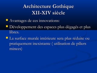 Architecture GothiqueArchitecture Gothique
XII-XIV siècleXII-XIV siècle
 Avantages de ces innovations:Avantages de ces innovations:
 Développement des espaces plus dégagés et plusDéveloppement des espaces plus dégagés et plus
libres.libres.
 La surface murale intérieure sera plus réduite ouLa surface murale intérieure sera plus réduite ou
pratiquement inexistante ( utilisation de pilierspratiquement inexistante ( utilisation de piliers
minces)minces)
 