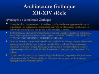 Architecture GothiqueArchitecture Gothique
XII-XIV siècleXII-XIV siècle
Avantages de la méthode GothiqueAvantages de la méthode Gothique
 Les églises les + importantes et les édifices représentatifs sont approximativementLes églises les + importantes et les édifices représentatifs sont approximativement
symétriques , les expressions commencent à devenir de plus en plus nombreuses; lasymétriques , les expressions commencent à devenir de plus en plus nombreuses; la
symétrie parait acceptable dés qu’une raison évidente la justifie.symétrie parait acceptable dés qu’une raison évidente la justifie.
 Entre intérieure et extérieur s’établit une continuité spatiale, le périmètre constitué deEntre intérieure et extérieur s’établit une continuité spatiale, le périmètre constitué de
parois légères perd son caractère d’enveloppe : LA PERCEPTION DES LIMITESparois légères perd son caractère d’enveloppe : LA PERCEPTION DES LIMITES
DEVIENT INCERTAINE ( FLUIDITE SPATIALE)DEVIENT INCERTAINE ( FLUIDITE SPATIALE)
 Entre les éléments constructifs s’établit une continuité fermée qui renvoie à l’ensembleEntre les éléments constructifs s’établit une continuité fermée qui renvoie à l’ensemble
atténuant ainsi les limites des épisodes partiels, d’où la volonté d’une intégrationatténuant ainsi les limites des épisodes partiels, d’où la volonté d’une intégration
spatiale et formelle ( l’espace Roman peut etre compris comme l’addition d’unitésspatiale et formelle ( l’espace Roman peut etre compris comme l’addition d’unités
stéréométriques simples ou l’ididualité des travées est marquée par l’alternance d’unstéréométriques simples ou l’ididualité des travées est marquée par l’alternance d’un
rythme.rythme.
 Le répertoire décoratif est en général allégé afin de laisser l’expression à la profondeurLe répertoire décoratif est en général allégé afin de laisser l’expression à la profondeur
tridimensionnelle de l’édifice par la non utilisation des incidents sculpturaux quitridimensionnelle de l’édifice par la non utilisation des incidents sculpturaux qui
dérangeraient la continuité linéaire.dérangeraient la continuité linéaire.
 