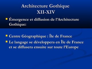 Architecture GothiqueArchitecture Gothique
XII-XIVXII-XIV
 Émergence et diffusion de l’ArchitectureÉmergence et diffusion de l’Architecture
Gothique:Gothique:
 Centre Géographique : Île de FranceCentre Géographique : Île de France
 Le langage se développera en Île de FranceLe langage se développera en Île de France
et se diffusera ensuite sur toute l’Europeet se diffusera ensuite sur toute l’Europe
 