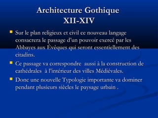 Architecture GothiqueArchitecture Gothique
XII-XIVXII-XIV
 Sur le plan religieux et civil ce nouveau langageSur le plan religieux et civil ce nouveau langage
consacrera le passage d’un pouvoir exercé par lesconsacrera le passage d’un pouvoir exercé par les
Abbayes aux Évêques qui seront essentiellement desAbbayes aux Évêques qui seront essentiellement des
citadins.citadins.
 Ce passage va correspondre aussi à la construction deCe passage va correspondre aussi à la construction de
cathédrales à l’intérieur des villes Médiévales.cathédrales à l’intérieur des villes Médiévales.
 Donc une nouvelle Typologie importante va dominerDonc une nouvelle Typologie importante va dominer
pendant plusieurs siècles le paysage urbain .pendant plusieurs siècles le paysage urbain .
 