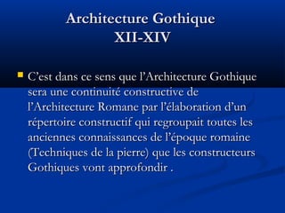 Architecture GothiqueArchitecture Gothique
XII-XIVXII-XIV
 C’est dans ce sens que l’Architecture GothiqueC’est dans ce sens que l’Architecture Gothique
sera une continuité constructive desera une continuité constructive de
l’Architecture Romane par l’élaboration d’unl’Architecture Romane par l’élaboration d’un
répertoire constructif qui regroupait toutes lesrépertoire constructif qui regroupait toutes les
anciennes connaissances de l’époque romaineanciennes connaissances de l’époque romaine
(Techniques de la pierre) que les constructeurs(Techniques de la pierre) que les constructeurs
Gothiques vont approfondir .Gothiques vont approfondir .
 