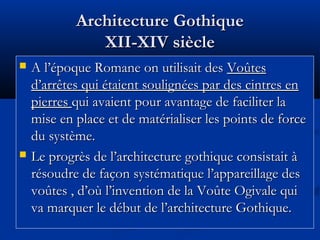 Architecture GothiqueArchitecture Gothique
XII-XIV siècleXII-XIV siècle
 A l’époque Romane on utilisait desA l’époque Romane on utilisait des VoûtesVoûtes
d’arrêtes qui étaient soulignées par des cintres end’arrêtes qui étaient soulignées par des cintres en
pierrespierres qui avaient pour avantage de faciliter laqui avaient pour avantage de faciliter la
mise en place et de matérialiser les points de forcemise en place et de matérialiser les points de force
du système.du système.
 Le progrès de l’architecture gothique consistait àLe progrès de l’architecture gothique consistait à
résoudre de façon systématique l’appareillage desrésoudre de façon systématique l’appareillage des
voûtes , d’où l’invention de la Voûte Ogivale quivoûtes , d’où l’invention de la Voûte Ogivale qui
va marquer le début de l’architecture Gothique.va marquer le début de l’architecture Gothique.
 