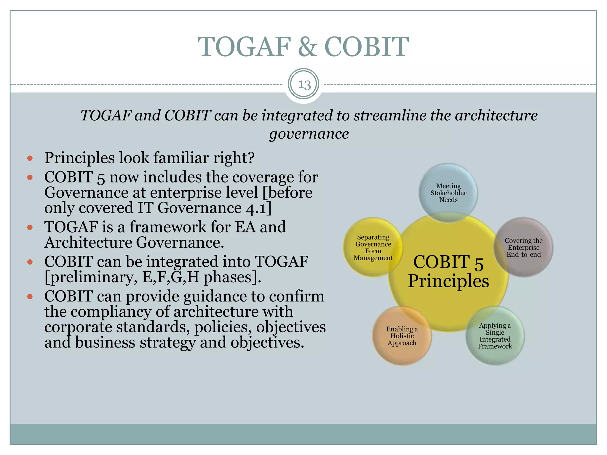 TOGAF & COBIT
                                       13

       TOGAF and COBIT can be integrated to streamline the architecture
                               governance
 Principles look familiar right?
 COBIT 5 now includes the coverage for                               Meeting
  Governance at enterprise level [before                            Stakeholder
                                                                       Needs
  only covered IT Governance 4.1]
 TOGAF is a framework for EA and
  Architecture Governance.
                                               Separating
                                                                                         Covering the
                                              Governance
                                                                                          Enterprise
                                                 Form
                                                                                         End-to-end
 COBIT can be integrated into TOGAF          Management
                                                              COBIT 5
  [preliminary, E,F,G,H phases].                             Principles
 COBIT can provide guidance to confirm
  the compliancy of architecture with
  corporate standards, policies, objectives            Enabling a
                                                        Holistic
                                                                                  Applying a
                                                                                    Single
  and business strategy and objectives.                Approach
                                                                                  Integrated
                                                                                  Framework
 