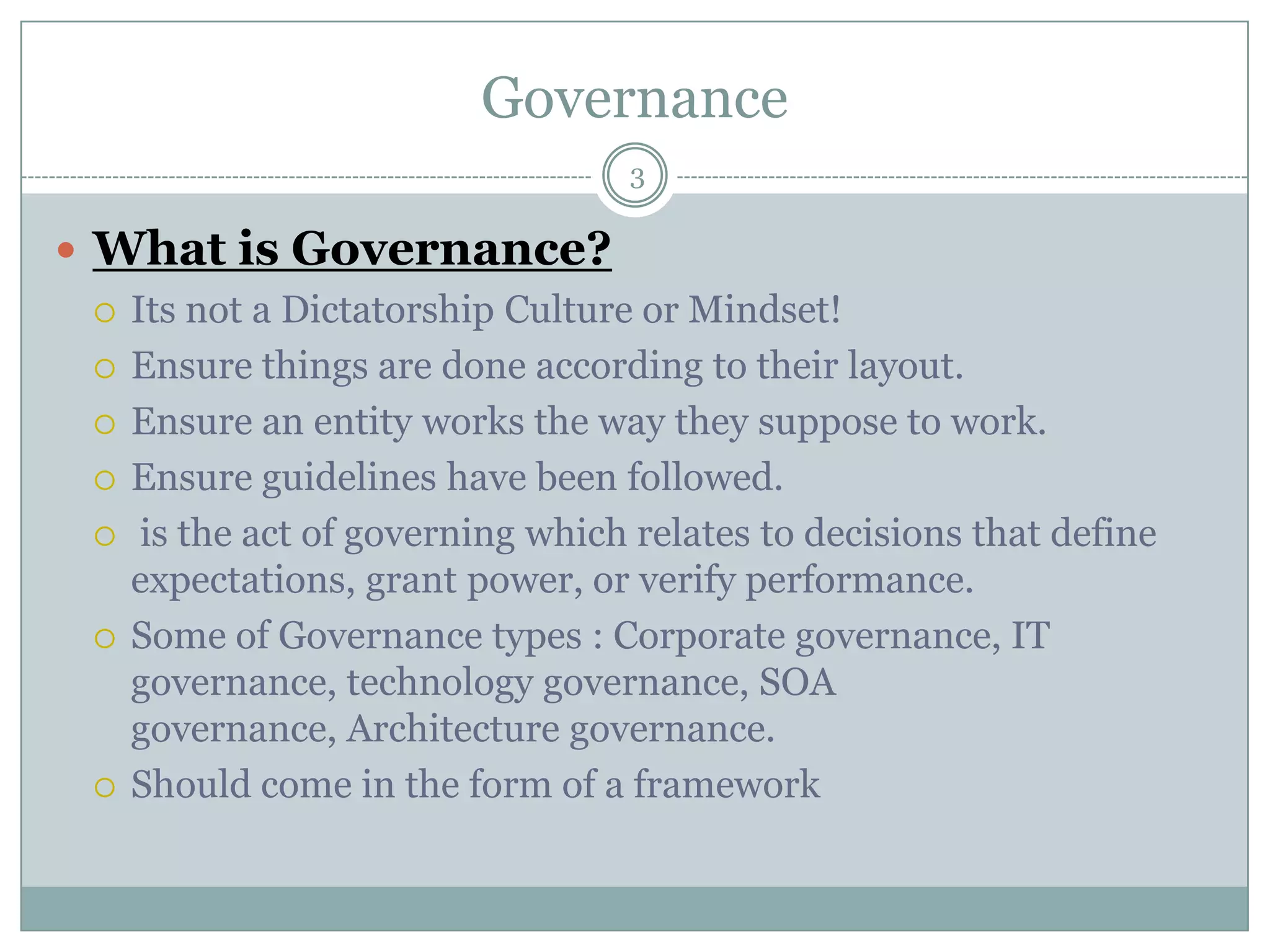 Governance
                                  3

 What is Governance?
   Its not a Dictatorship Culture or Mindset!

   Ensure things are done according to their layout.

   Ensure an entity works the way they suppose to work.

   Ensure guidelines have been followed.

   is the act of governing which relates to decisions that define
    expectations, grant power, or verify performance.
   Some of Governance types : Corporate governance, IT
    governance, technology governance, SOA
    governance, Architecture governance.
   Should come in the form of a framework
 
