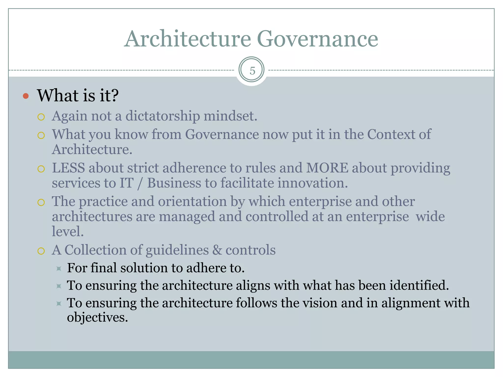 Architecture Governance
                                       5

 What is it?
     Again not a dictatorship mindset.
     What you know from Governance now put it in the Context of
      Architecture.
     LESS about strict adherence to rules and MORE about providing
      services to IT / Business to facilitate innovation.
     The practice and orientation by which enterprise and other
      architectures are managed and controlled at an enterprise wide
      level.
     A Collection of guidelines & controls
       For final solution to adhere to.
       To ensuring the architecture aligns with what has been identified.
       To ensuring the architecture follows the vision and in alignment with
        objectives.
 