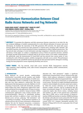 SPECIAL SECTION ON EMERGING CLOUD-BASED WIRELESS COMMUNICATIONS AND NETWORKS
Received October 15, 2015, accepted November 19, 2015, date of publication December 17, 2015,
date of current version January 8, 2016.
Digital Object Identifier 10.1109/ACCESS.2015.2509638
Architecture Harmonization Between Cloud
Radio Access Networks and Fog Networks
SHAO-CHOU HUNG1, HSIANG HSU1, SHAO-YU LIEN2,
AND KWANG-CHENG CHEN1, (Fellow, IEEE)
1Graduate Institute of Communication Engineering, National Taiwan University, Taipei 10617, Taiwan
2Department of Electronic Engineering, National Formosa University, Yulin 632, Taiwan
Corresponding author: S.-C. Hung (d02942008@ntu.edu.tw)
This research was supported by the Ministry of Science and Technology, Taiwan ROC, and MediaTek Inc. under the contracts MOST
104-2622-8-002-002 and MOST 104-2221-E-002-082.
ABSTRACT To guarantee the ubiquitous and fully autonomous Internet connections in our daily life, the
new technical challenges of mobile communications lie on the efﬁcient utilization of resource and social
information. To facilitate the innovation of the ﬁfth generation (5G) networks, the cloud radio access
network (RAN) and fog network have been proposed to respond newly emerging trafﬁc demands. The
cloud RAN functions more toward centralized resource management to achieve optimal transmissions. The
fog network takes advantage of social information and edge computing to efﬁciently alleviate the end-to-
end latency. In this paper, we conduct a comprehensive survey of these two network structures, and then
investigate possible harmonization to integrate both for the diverse needs of 5G mobile communications.
We analytically study the harmonization of cloud RAN and fog network from various points of view,
including the cache of Internet contents, mobility management, and radio access control. The performance
of transition between the cloud RAN and the fog network has been presented and the subsequent switching
strategy has been proposed to ensure engineering ﬂexibility and success.
INDEX TERMS 5G, fog network, cloud radio access network, RAN, heterogeneous network,
edge computing, cloud computing, cache, radio resource management, mobility, mobile communications,
vehicular network.
I. INTRODUCTION
Being deployed for several decades, mobile/cellular
infrastructures successfully provide seamless and reliable
streaming (voice/video) services for billions of mobile users.
From GSM/GPRS, UMTS, to LTE/LTE-A, the transmission
data rates have been enhanced a million-fold. The recent
deployment of the heterogeneous networks (HetNets) [1]–[5]
consisting of macrocells, small cells (femtocells, picocells),
and/or further relay nodes, ubiquitously support basic multi-
media and Internet browsing applications. In many occasions,
it seems satisfactory to primitive human-to-human (H2H)
communication applications using existing network archi-
tectures/technologies. However, to substantially facilitate
human daily activities in addition to basic voice/video and
Internet access services, achieving ‘‘full automation’’ and
‘‘everything-to-everything’’ (X2X) had been regarded as an
ultimate goal not only for future information communication
industry, but also for ﬁnancial transactions, e-commerce,
social communities, transportation, agriculture, and energy
allocation [6]. ‘‘Full automation’’ implies a signiﬁcant
enhancement of human being’s sensory and processing capa-
bilities, which embraces unmanned or remotely controlled
vehicles/robots/ofﬁces/factories/augmented/virtual reality,
and immerse sensory human interactions of cyber-physical-
social systems. The goal is to employ distributed-autonomous
control to relieve/simplify the network control and evolutive,
by which the resource utilization can be boosted in the
dynamic complex networks, and be re-optimized after the
major environmental changes [7]. On the other hand, X2X
connection implies that diverse entities, including human
and machines are able to form general-sense communities
other than to H2H, such as social networks of human-to-
machine (H2M) and machine-to-machine (M2M) facilitating
the ultimate cyber-physical-social systems [8]–[10]. To name
a few application scenarios include intelligent transportation
systems (ITS) [11], volunteer information networks [12],
Internet of Things (IoT) [13]–[15], smart grids [16], [17] and
much more.
VOLUME 3, 2015
2169-3536 
 2015 IEEE. Translations and content mining are permitted for academic research only.
Personal use is also permitted, but republication/redistribution requires IEEE permission.
See http://www.ieee.org/publications_standards/publications/rights/index.html for more information.
3019
www.redpel.com +917620593389
www.redpel.com +917620593389
 