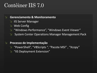 Gerenciamento & Monitoramento
  IIS Server Manager
  Web Config
  “Windows Performance”, “Windows Event Viewer”
   System Center Operations Manager Management Pack

Processo de Implementação
   “PowerShell”, “VBScripts “, “Pacote MSI” , “Xcopy”
   “IIS Deployment Extension”
 