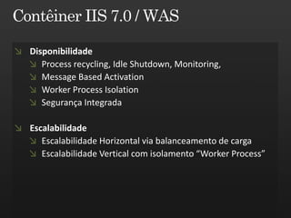 Disponibilidade
   Process recycling, Idle Shutdown, Monitoring,
   Message Based Activation
   Worker Process Isolation
   Segurança Integrada

Escalabilidade
   Escalabilidade Horizontal via balanceamento de carga
   Escalabilidade Vertical com isolamento “Worker Process”
 