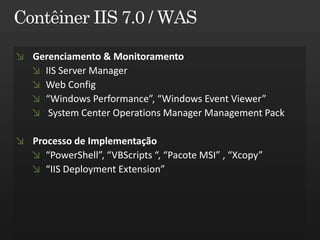Gerenciamento & Monitoramento
  IIS Server Manager
  Web Config
  “Windows Performance”, “Windows Event Viewer”
   System Center Operations Manager Management Pack

Processo de Implementação
   “PowerShell”, “VBScripts “, “Pacote MSI” , “Xcopy”
   “IIS Deployment Extension”
 