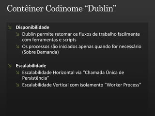 Disponibilidade
   Dublin permite retomar os fluxos de trabalho facilmente
   com ferramentas e scripts
   Os processos são iniciados apenas quando for necessário
   (Sobre Demanda)

Escalabilidade
   Escalabilidade Horizontal via “Chamada Única de
   Persistência”
   Escalabilidade Vertical com isolamento “Worker Process”
 