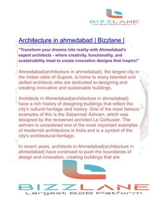Architecture in ahmedabad | Bizzlane |
"Transform your dreams into reality with Ahmedabad's
expert architects - where creativity, functionality, and
sustainability meet to create innovative designs that inspire!"
Ahmedabad(architecture in ahmedabad), the largest city in
the Indian state of Gujarat, is home to many talented and
skilled architects who are dedicated to designing and
creating innovative and sustainable buildings.
Architects in Ahmedabad(architecture in ahmedabad)
have a rich history of designing buildings that reflect the
city's cultural heritage and history. One of the most famous
examples of this is the Sabarmati Ashram, which was
designed by the renowned architect Le Corbusier. The
ashram is considered one of the most important examples
of modernist architecture in India and is a symbol of the
city's architectural heritage.
In recent years, architects in Ahmedabad(architecture in
ahmedabad) have continued to push the boundaries of
design and innovation, creating buildings that are
 