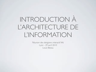 INTRODUCTION À
L’ARCHITECTURE DE
   L’INFORMATION
    Réunion des designers interactif #6
           Lyon - 29 avril 2010
              Louis Béziau
 